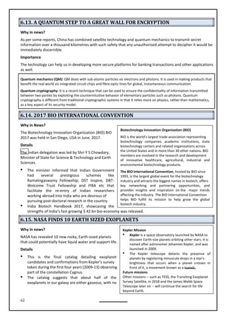 62
Biotechnology Innovation Organization (BIO)
BIO is the world's largest trade association representing
biotechnology companies, academic institutions, state
biotechnology centers and related organizations across
the United States and in more than 30 other nations. BIO
members are involved in the research and development
of innovative healthcare, agricultural, industrial and
environmental biotechnology products.
The BIO International Convention, hosted by BIO since
1993, is the largest global event for the biotechnology
industry and attracts the biggest names in biotech, offers
key networking and partnering opportunities, and
provides insights and inspiration on the major trends
affecting the industry. The BIO International Convention
helps BIO fulfill its mission to help grow the global
biotech industry.
Kepler Mission
 Kepler is a space observatory launched by NASA to
discover Earth-size planets orbiting other stars. It is
named after astronomer Johannes Kepler, and was
launched in 2009.
 The Kepler telescope detects the presence of
planets by registering minuscule drops in a star’s
brightness that occurs when a planet crosses in
front of it, a movement known as a transit.
Future missions
Other missions -- such as TESS, the Transiting Exoplanet
Survey Satellite, in 2018 and the James Webb Space
Telescope later on -- will continue the search for life
beyond Earth.
6.13. A QUANTUM STEP TO A GREAT WALL FOR ENCRYPTION
Why in news?
As per some reports, China has combined satellite technology and quantum mechanics to transmit secret
information over a thousand kilometres with such safety that any unauthorised attempt to decipher it would be
immediately discernible.
Importance
The technology can help us in developing more secure platforms for banking transactions and other applications
as well.
Quantum mechanics (QM): QM deals with sub-atomic particles viz electrons and photons. It is used in making products that
benefit the real world viz integrated circuit chips and fibre-optic lines for global, instantaneous communication.
Quantum cryptography: It is a recent technique that can be used to ensure the confidentiality of information transmitted
between two parties by exploiting the counterintuitive behavior of elementary particles such as photons. Quantum
cryptography is different from traditional cryptographic systems in that it relies more on physics, rather than mathematics,
as a key aspect of its security model.
6.14. 2017 BIO INTERNATIONAL CONVENTION
Why in News?
The Biotechnology Innovation Organization (BIO) BIO
2017 was held in San Diego, USA in June, 2017.
Details
The Indian delegation was led by Shri Y S Chowdary,
Minister of State for Science & Technology and Earth
Sciences.
 The minister informed that Indian Government
had several schemes like
Ramalingaswamy Fellowship; DST Inspire, DBT-
Welcome Trust and IYBA etc that
facilitate the re-entry of Indian researchers
working abroad into India who are desirous of
pursuing post-doctoral research in the country.
 India Biotech Handbook 2017, showcasing the
strengths of India’s fast growing $ 42 bn bio-economy was released.
6.15. NASA FINDS 10 EARTH SIZED EXOPLANETS
Why in news?
NASA has revealed 10 new rocky, Earth-sized planets
that could potentially have liquid water and support life.
Details
 This is the final catalog detailing exoplanet
candidates and confirmations from Kepler's survey
taken during the first four years (2009-13) observing
part of the constellation Cygnus.
 The catalog suggests that about half of the
exoplanets in our galaxy are either gaseous, with no
Fellowship
prestigious
 