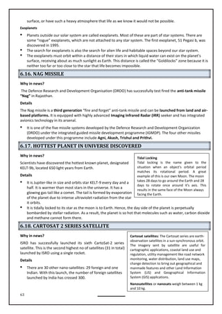 63
Tidal Locking
Tidal locking is the name given to the
situation when an object's orbital period
matches its rotational period. A great
example of this is our own Moon. The moon
takes 28 days to go around the Earth and 28
days to rotate once around it's axis. This
results in the same face of the Moon always
facing the Earth.
Cartosat satellites: The Cartosat series are earth-
observation satellites in a sun-synchronous orbit.
The imagery sent by satellite are useful for
cartographic applications, coastal land use and
regulation, utility management like road network
monitoring, water distribution, land use maps,
change detection to bring out geographical and
manmade features and other Land Information
System (LIS) and Geographical Information
System (GIS) applications.
Nanosatellites or nanosats weigh between 1 kg
and 10 kg.
surface, or have such a heavy atmosphere that life as we know it would not be possible.
Exoplanets
 Planets outside our solar system are called exoplanets. Most of these are part of star systems. There are
some “rogue” exoplanets, which are not attached to any star system. The first exoplanet, 51 Pegasi b, was
discovered in 1995.
 The search for exoplanets is also the search for alien life and habitable spaces beyond our star system.
 The exoplanets must orbit within a distance of their stars in which liquid water can exist on the planet’s
surface, receiving about as much sunlight as Earth. This distance is called the “Goldilocks” zone because it is
neither too far or too close to the star that life becomes impossible.
6.16. NAG MISSILE
Why in news?
The Defence Research and Development Organisation (DRDO) has successfully test fired the anti-tank missile
“Nag” in Rajasthan.
Details
The Nag missile is a third generation “fire and forget” anti-tank missile and can be launched from land and air-
based platforms. It is equipped with highly advanced Imaging Infrared Radar (IRR) seeker and has integrated
avionics technology in its arsenal.

(DRDO) under the integrated guided missile development programme (IGMDP). The four other missiles
developed under this programme include Agni, Akash, Trishul and Prithvi.
6.17. HOTTEST PLANET IN UNIVERSE DISCOVERED
Why in news?
Scientists have discovered the hottest known planet, designated
KELT-9b, located 650 light years from Earth.
Details
 It is Jupiter-like in size and orbits star KELT-9 every day and a
half. It is warmer than most stars in the universe. It has a
glowing gas tail like a comet. The tail is formed by evaporation
of the planet due to intense ultraviolet radiation from the star
it orbits.
 It is tidally locked to its star as the moon is to Earth. Hence, the day side of the planet is perpetually
bombarded by stellar radiation. As a result, the planet is so hot that molecules such as water, carbon dioxide
and methane cannot form there.
6.18. CARTOSAT 2 SERIES SATELLITE
Why in news?
ISRO has successfully launched its sixth CartoSat-2 series
satellite. This is the second highest no of satellites (31 in total)
launched by ISRO using a single rocket.
Details
 There are 30 other nano-satellites: 29 foreign and one
Indian. With this launch, the number of foreign satellites
launched by India has crossed 300.
It is one of the five missile systems developed by the Defence Research and Development Organization
 