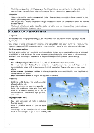 64
 The Indian nano satellite, NIUSAT, belongs to Tamil Nadu's Nooral Islam University. It will provide multi-
spectral imagery for agricultural crop monitoring and disaster management support applications
Importance
 The Cartosat-2 series satellites are extremely "agile". They can be programmed to take very specific pictures
of very specific designated areas.
 This will give India's defence surveillance a major boost as the satellite can spot terrorist camps and even the
bunkers in them.
 The launch will help India grab a slice of the global market for nano and micro-satellites, which is set to grow
close to $3 billion in the next three years.
6.19. WIND POWER THROUGH KITES
Background
The target for wind energy generation by 2022 is 60,000 MW while the present installed capacity is around
32,000 MW.
Wind energy is facing challenges: investments, land, competition from solar energy etc. However, these
problems may be resolvable through the use of a new technology – scores of kites to generate wind energy.
Kite-driven power stations
The kites, which are light and controllable aerodynamic flying devices, are arranged in a formation at heights of
around 750m or more, to harvest the strong and consistent winds available in that region of the atmosphere
(wind velocity at those heights is twice that at the ground level) and thus generate low-cost energy.
Benefits
 Low cost of power generation: around 50 to 60 % less than from traditional wind farms.
 Kite power systems are flexible. They can be applied to single houses, remote areas and villages not yet
connected to the power grid, for autonomous electricity production. They can also serve as huge power
plants.
 Advantages over conventional turbines include negligible noise emission and bird hits, near invisibility, and
ability to withstand storms.
 More environment-friendly as they do not require scarce metals.
Constraints
 Lightning could damage the small computer
 Given the height at which the kites would be
flying, the location of these wind farms will
have to be carefully planned so as not to
interfere with or hamper the flight paths of
aeroplanes.
Why important for India?
 Low cost technology will help in reducing
financial burden
 Help in achieving INDCs by reducing GHG
emissions
 Technology can be decentralized to lowest
level, thus achieving the target of Power for All by 2019.
placed inside the kite.
 