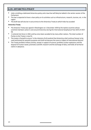 65
6.20. ANTARCTICA POLICY
 India is drafting a dedicated Antarctica policy and a law that will likely be tabled in the winter session of the
Parliament.
 The law is expected to have a clear policy on its activities such as infrastructure, research, tourism, etc. in the
region.
 The draft law will also be in concurrence to the Antarctica Treaty to which India has acceded
Antarctica Treaty
 The Antarctic Treaty was signed in Washington on 1 December 1959 by the twelve countries whose
scientists had been active in and around Antarctica during the International Geophysical Year (IGY) of 1957-
58.
 It entered into force in 1961 and has since been acceded to by many other nations. The total number of
Parties to the Treaty is now 53.
 The treaty is framed to ensure ‘in the interests of all mankind that Antarctica shall continue forever to be
used exclusively for peaceful purposes and shall not become the scene or object of international discord.’
 The Treaty prohibits military activity, except in support of science; prohibits nuclear explosions and the
disposal of nuclear waste; promotes scientific research and the exchange of data; and holds all territorial
claims in abeyance.
 