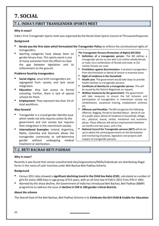 66
The Transgender Persons (Protection of Rights) Bill 2016
 Definition of a transgender person: The Bill defines a
transgender person as one who is (i) neither wholly female
or male; (ii) a combination of female and male; or (iii)
neither female nor male.
 Prohibition against discrimination: It protects transgenders
from discrimination or denial of service in essential areas.
 Right of residence in the household
 Health care: The government would take steps to provide
health facilities to transgender persons.
 Certificate of identity for a transgender person: This will
be issued by the District Magistrate on request.
 Welfare measures by the government: The government
will take measures to ensure the full inclusion and
participation of transgenders in mainstream society via
rehabilitation, vocational training, employment schemes
etc.
 Offences and Penalties: The Bill recognizes the following
offences: begging, forced or bonded labour; denial of use
of a public place; denial of residence in household, village,
etc.; physical, sexual, verbal, emotional and economic
abuse. These offences will attract imprisonment between
six months and two years, and a fine.
 National Council for Transgender persons (NCT) will be set
up to advice the central government on the formulation
and monitoring of policies, legislation and projects with
respect to transgender persons.
7. SOCIAL
7.1. INDIA’S FIRST TRANSGENDER SPORTS MEET
Why in news?
India’s First Transgender Sports meet was organised by the Kerala State Sports Council at Thiruvananthapuram.
Background
 Kerala was the first state which formulated the Transgender Policy to enforce the constitutional rights of
transgenders.
 Sporting categories have always been on
gender binary lines. This sports event is one
of many outcomes from the efforts to close
the gap between legislation and its
enforcement on the ground.
Problems faced by transgenders
 Social stigma: since birth transgenders are
segregated from society and lack social
integration.
 Education: they lack access to formal
schooling. Further, there is lack of special
schools for them.
 Employment: They represent less than 1% of
total workforce.
Way forward
 Transgender is a crucial gender identity issue
which needs not only requires action by the
government and civil society but requires
 International Examples: Ireland, Argentina,
Malta, Colombia and Denmark allows the
transgender community to self-determine
gender without undergoing medical
treatment or sterilization.
7.2. BETI BACHAO BETI PADHAO
Why in news?
Recently it was found that certain unauthorized sites/organizations/NGOs/individuals are distributing illegal
forms in the name of cash incentive under Beti Bachao Beti Padhao Scheme.
Background
 Census 2011 data showed a significant declining trend in the Child Sex Ratio (CSR), calculated as number of
girls for every 1000 boys in age group of 0-6 years, with an all time low of 918 in 2011 from 976 in 1961.
 Alarmed by the sharp decline, the Government of India has introduced Beti Bachao, Beti Padhao (BBBP)
programme to address the issue of decline in CSR in 100 gender critical districts.
About the scheme
The Overall Goal of the Beti Bachao, Beti Padhao Scheme is to Celebrate the Girl Child & Enable her Education.
their integration in the mainstream society.
 