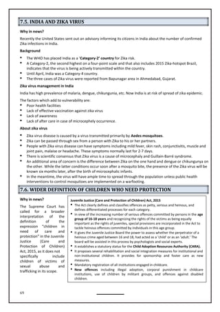 69
Juvenile Justice (Care and Protection of Children) Act, 2015
 The Act clearly defines and classifies offences as petty, serious and heinous, and
defines differentiated processes for each category.
 In view of the increasing number of serious offences committed by persons in the age
group of 16-18 years and recognizing the rights of the victims as being equally
important as the rights of juveniles, special provisions are incorporated in the Act to
tackle heinous offences committed by individuals in this age group.
 It gives the Juvenile Justice Board the power to assess whether the perpetrator of a
heinous crime aged between 16 and 18, had acted as a ‘child’ or as an ‘adult.’ The
board will be assisted in this process by psychologists and social experts.
 It establishes a statutory status for the Child Adoption Resources Authority (CARA).
 It proposes several rehabilitation and social integration measures for institutional and
non-institutional children. It provides for sponsorship and foster care as new
measures.
 Mandatory registration of all institutions engaged in childcare.
 New offences including illegal adoption, corporal punishment in childcare
institutions, use of children by militant groups, and offences against disabled
children.
7.5. INDIA AND ZIKA VIRUS
Why in news?
Recently the United States sent out an advisory informing its citizens in India about the number of confirmed
Zika infections in India.
Background
 The WHO has placed India as a ‘Category-2’ country for Zika risk.
 A Category-2, the second highest on a four-point scale and that also includes 2015 Zika-hotspot Brazil,
indicates that the virus is being actively transmitted within the country.
 Until April, India was a Category-4 country.
 The three cases of Zika virus were reported from Bapunagar area in Ahmedabad, Gujarat.
Zika virus management in India
India has high prevalence of malaria, dengue, chikungunia, etc. Now India is at risk of spread of zika epidemic.
The factors which add to vulnerability are:
 Poor health facilities
 Lack of effective vaccination against zika virus
 Lack of awareness
 Lack of after care in case of microcephely occurrence.
About zika virus
 Zika virus disease is caused by a virus transmitted primarily by Aedes mosquitoes.
 Zika can be passed through sex from a person with Zika to his or her partners.
 People with Zika virus disease can have symptoms including mild fever, skin rash, conjunctivitis, muscle and
joint pain, malaise or headache. These symptoms normally last for 2-7 days.
 There is scientific consensus that Zika virus is a cause of microcephaly and Guillain-Barré syndrome.
 An additional area of concern is the difference between Zika on the one hand and dengue or chikungunya on
the other. While the latter conditions occur soon after a mosquito bite, the presence of the Zika virus will be
known six months later, after the birth of microcephalic infants.

interventions to control mosquitoes are implemented on a warfooting.
7.6. WIDER DEFINITION OF CHILDREN WHO NEED PROTECTION
Why in news?
The Court has
called for a broader
interpretation of the
definition of the
expression “children in
need of care and
protection” in the Juvenile
Justice (Care and
Protection of Children)
Act, 2015, as it does not
specifically include
children of victims of
sexual abuse and
trafficking in its scope.
Supreme
In the meantime, the virus will have ample time to spread through the population unless public health
 