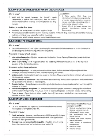 7
About UNODC
 It fights against illicit drugs and
international crime by enhancing capacity
of member states, undertaking research to
increase knowledge and assisting states in
implementing relevant treaties.
 Almost 90% of its budget comes from
voluntary contributions, mainly from
Governments.
Information related to following is
exempted under RTI
 National security or sovereignty
 National economic interests
 Relations with foreign states
 Law enforcement and the
judicial process
 Cabinet and other decision
making documents
 Trade secrets & commercial
confidentiality
 Individual safety
 Personal privacy
1.3. UN-PUNJAB COLLABORATION ON DRUG MENACE
Why in news?
 MoU will be signed between the Punjab’s Health
Department, a Special Task Force (STF) and the UNODC
(United Nations office on Drugs and Crime) to root out drug
menace.
Strategy to combat drug abuse
 Improving law enforcement to control supply of drugs.
 Preventive action at the district level by involving students in the anti-drug awareness drive and by involving
mothers as it has proved successful in other countries.
 Rehabilitation which is being overseen by the Health Department.
1.4. CONTEMPT POWERS TO EC
Why in news?
 Election commission (EC) has urged Law ministry to amend election laws to enable EC to use contempt of
court Act against parties making unfounded allegations.
Arguments in favour of such powers
 International examples – Election management bodies (eg: Kenya, Pakistan) have direct power to initiate
contempt proceedings.
 Effect on Credibility – Such allegations affect the credibility of the commission as one of the important
guardian of the democratic process.
Arguments against giving such power
 Need of transparency– The body, custodian of secret ballot, should choose transparency rather than
contempt powers to maintain its track record of honesty and fairness.
 Undemocratic – Contestation is part and parcel of elections. Thus, powers to silence criticism will undermine
this democratic process.
 Against freedom of expression – Because of this reason even big democracies such as USA and Canada have
not given contempt powers to election panel.
 Rejected earlier – Dinesh Goswami committee on electoral reforms, three decades earlier, had rejected this
proposal of EC then.
 Satisfaction of people is supreme – EC does not have to satisfy every politician. It enjoys public confidence
and reputation of impartiality. Thus, it just needs to reach out to people and explain process transparently.
 Prone to abuse – Fair criticism in future may be silenced. Even powers with judiciary has come under
question in recent times.
1.5. BRINGING BCCI UNDER RTI
Why in news?
 CIC in its latest order has urged CoA (Committee of administrators)
running BCCI to bring BCCI under RTI.
Arguments in favour
 Public authority – Supreme court has declared BCCI as a public body as
it discharges pubic functions monopolistically with tacit approvals of
central and state governments
 Transparency and accountability to public – If audit is already being
done, then BCCI should not hesitate to come under RTI
 
