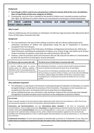 70
Background
 Even though a child in need of care and protection is defined in Section 2(14) of the JJ Act, the definition
does not specifically include some categories of children.
 Consequently, since the JJ Act is intended for the benefit of children and is intended to protect and foster
their rights, the definition of a child in need of care and protection must be given a broad interpretation.
7.7. CHILD LABOUR: INDIA RATIFIES ILO CORE CONVENTIONS TO
FIGHT CHILD LABOUR
Why in news?
India has ratified two key ILO conventions on child labour: the Minimum Age Convention (No 138) and the Worst
Forms of Child Labour Convention (No 182).
Background
 The main bottleneck in the way of India ratifying Conventions 182 and 138 was addressing forced or
compulsory recruitment of children and appropriately raising the age of employment in hazardous
occupations from 14 to 18 years.
 Consequent to the passing of the Child Labour (Prohibition and Regulation) Amendment Act, 2016 by the
Indian Parliament, prohibiting the employment of children up to 14 years of age, and children up to 18 years
of age in hazardous occupations, India could now ratify Conventions 182 and 138.
 However, under the provisions of the ILO Conventions 182 and 138, India will not adhere to a fixed deadline
by which the worst forms of child labour must be eliminated.
The Minimum Age Convention (No 138) The Worst Forms of Child Labour Convention (No 182)
It requires ratifying states to pursue a
national policy for effective abolition of
child labour and to raise progressively the
minimum age for admission to employment
or work.
By ratifying this Convention, a country commits itself to taking immediate
action to prohibit and eliminate the worst forms of child labour.
The worst forms of child labour prohibited under Convention 182 are all
forms of slavery or practices similar to slavery, such as the sale and trafficking
of children, debt bondage and serfdom and forced or compulsory labour,
including forced or compulsory recruitment of children for use in armed
conflict.
 The ratification is a step ahead in the direction of achieving the goal of eradication of child labour as it would
be legally binding to comply with the provisions of the Conventions. The progress on ILO conventions are
reviewed every four years. So the government has to prove they are making progress.
 Also by ratifying these two core conventions, India would join majority of the countries who have adopted
the legislation to prohibit and place severe restrictions on the employment and work of children.
ILO and India
India is a founder member of the International Labour Organization (ILO), which came into existence in 1919. The ILO sets
up International standards in the form of Conventions, Recommendations and Protocol.
Conventions and Recommendations: ILO sets International labour standards in the form of conventions and
recommendations. They are legal instruments. Conventions are legally binding international treaties that may be ratified by
member states while recommendations serve as non-binding guidelines. In many cases, a convention lays down the basic
principles to be implemented by ratifying countries, while a related recommendation supplements the convention by
providing more detailed guidelines on how it could be applied. Recommendations can also be autonomous, i.e. not linked to
any convention.
Fundamental conventions: The ILO's Governing Body has identified eight conventions as "fundamental" or Core. They cover
subjects that are considered as fundamental principles and rights at work. These principles are also covered in the ILO's
Why ratification important?
 