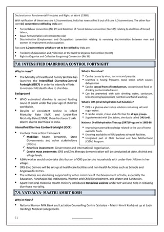 71
What is Diarrohea?
 Can be causes by virus, bacteria and parasite.
 Diarrhea is having frequent, loose stools which causes
dehydration
 Can be spread from affected person, contaminated food or
drinking contaminated water.
 Can be prevented with safe drinking water, sanitation,
breastfeeding/appropriate nutrition and hand-washing.
What is ORS (Oral Rehydration Salt Solution)?
 ORS is a glucose-electrolyte solution containing salt and
sugar water.
 It can be simple, cheap and effective for all age groups.
 Supplemented with Zinc tablet, the duo is called ORS Jodi.
National Oral Rehydration Therapy (ORT) Program in 1985-86
 Improving maternal knowledge related to the use of home
available fluids.
 Ensuring availability of ORS packets at health facilities.
 Integrated part of Child Survival and Safe Motherhood
(CSSM) Program.
Declaration on Fundamental Principles and Rights at Work (1998).
With ratification of these two core ILO conventions, India has now ratified 6 out of 8 core ILO conventions. The other four
core ILO conventions ratified by India are:
 Forced labour convention (No 29) and Abolition of Forced Labour convention (No 105) relating to abolition of forced
labour,
 Equal Remuneration convention (No 100)
 Discrimination (Employment and Occupation) convention relating to removing discrimination between men and
women in employment and occupation.
Two core ILO conventions which are yet to be ratified by India are:
 Freedom of Association and Protection of the Right to Organise Convention (No 87)
 Right to Organise and Collective Bargaining Convention (No 98)
7.8. INTENSIFIED DIARRHOEA CONTROL FORTNIGHT
Why in news?
 The Ministry of Health and Family Welfare has
launched the Intensified DiarroheaControl
Fortnight (IDCF) in order to intensify efforts
to reduce child deaths due to diarrhea.
Background
 WHO estimated diarrhea is second leading
cause of death under five year age of children
worldwide.
 Despite of consistent decline in Infant
Mortality Rate (IMR) and Under-Five
Mortality Rate (U5MR) there has been 1 lakh
deaths due to diarrhoea in India.
Intensified Diarrhea Control Fortnight (IDCF)
 Involves three action framework
 Mobilize: health personnel, State
Governments and other stakeholders
(NGOs).
 Prioritize investment: Government and International organisation.
 Create mass awareness: ORS and Zinc therapy demonstration will be conducted at state, district and
village levels.
 ASHA worker would undertake distribution of ORS packets to households with under-five children in her
village.
 ORS-Zinc Corners will be set-up at health care facilities and non-health facilities such as Schools and
Anganwadi centres.
 The activities are also being supported by other ministries of the Government of India, especially the
Education, Panchayati Raj Institutions, Women and Child Development, and Water and Sanitation.
 Apart from oral medicine Health ministry introduced Rotavirus vaccine under UIP will also help in reducing
diarrhoea mortality.
7.9. VATSALYA- MAATRI AMRIT KOSH
Why in News?
 National Human Milk Bank and Lactation Counselling Centre (Vatsalya – Maatri Amrit Kosh) set up at Lady
Hardinge Medical College Delhi.
 