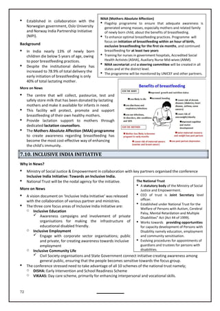 72
The National Trust
 A statutory body of the Ministry of Social
Justice and Empowerment.
 CEO of trust is Joint Secretary level
officer.
 Established under National Trust for the
Welfare of Persons with Autism, Cerebral
Palsy, Mental Retardation and Multiple
Disabilities” Act (Act 44 of 1999).
 Works towards providing opportunities
for capacity development of Persons with
Disability namely education, employment
and community sensitisation.
 Evolving procedures for appointments of
guardians and trustees for persons with
disabilities.
MAA (Mothers Absolute Affection)
 Flagship programme to ensure that adequate awareness is
generated among masses, especially mothers and related family
of newly born child, about the benefits of breastfeeding.
 To enhance optimal breastfeeding practices. Programme will
focus on initiation of breastfeeding within an hour of birth,
exclusive breastfeeding for the first six months, and continued
breastfeeding for at least two years
 Training for nurses in government hospitals, Accredited Social
Health Activists (ASHA), Auxiliary Nurse Mid-wives (ANM).
 MAA secretariat and a steering committee will be created in all
states and at the district level.
 The programme will be monitored by UNICEF and other partners.
 Established in collaboration with the
Norwegian government, Oslo University
and Norway India Partnership Initiative
(NIPI).
Background
 In India nearly 13% of newly born
children die below 5 years of age, owing
to poor breastfeeding practices.
 Despite the institutional delivery has
increased to 78.9% of total delivery the
early initiation of breastfeeding is only
40% of total lactating mother.
More on News
 The centre that will collect, pasteurize, test and
safely store milk that has been donated by lactating
mothers and make it available for infants in need.
 This facility will protect, promote and support
breastfeeding of their own healthy mothers.
 Provide lactation support to mothers through
dedicated lactation counsellors.
 The Mothers Absolute Affection (MAA) programme
to create awareness regarding breastfeeding has
become the most cost-effective way of enhancing
the child’s immunity.
7.10. INCLUSIVE INDIA INITIATIVE
Why in News?
 Ministry of Social Justice & Empowerment in collaboration with key partners organised the conference
Inclusive India Initiative: Towards an Inclusive India.
 National Trust will be the nodal agency for the initiative.
More on News
 A vision document on ‘Inclusive India Initiative’ was released
with the collaboration of various partner and ministries.
 The three core focus areas of Inclusive India Initiative are:
o Inclusive Education
 Awareness campaigns and involvement of private
organisations for making the infrastructure of
educational disabled friendly.
o Inclusive Employment
 Engage with corporate sector organisations; public
and private, for creating awareness towards inclusive
employment
o Inclusive Community Life
 Civil Society organisations and State Government connect initiative creating awareness among
general public, ensuring that the people becomes sensitive towards the focus group.
 The conference stressed need to take advantage of all 10 schemes of the national trust namely;
o DISHA: Early Intervention and School Readiness Scheme
o VIKAAS: Day care scheme, primarily for enhancing interpersonal and vocational skills.
 