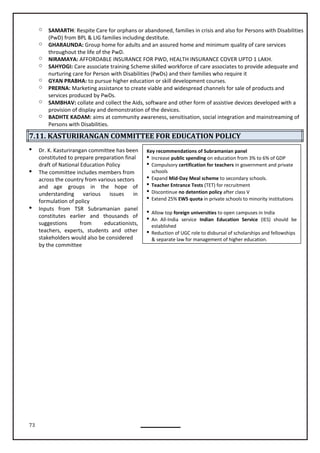 73
Key recommendations of Subramanian panel
 Increase public spending on education from 3% to 6% of GDP
 Compulsory certification for teachers in government and private
schools
 Expand Mid-Day Meal scheme to secondary schools.
 Teacher Entrance Tests (TET) for recruitment
 Discontinue no detention policy after class V
 Extend 25% EWS quota in private schools to minority institutions
 Allow top foreign universities to open campuses in India
 An All-India service Indian Education Service (IES) should be
established
 Reduction of UGC role to disbursal of scholarships and fellowships
& separate law for management of higher education.
o SAMARTH: Respite Care for orphans or abandoned, families in crisis and also for Persons with Disabilities
(PwD) from BPL & LIG families including destitute.
o GHARAUNDA: Group home for adults and an assured home and minimum quality of care services
throughout the life of the PwD.
o NIRAMAYA: AFFORDABLE INSURANCE FOR PWD, HEALTH INSURANCE COVER UPTO 1 LAKH.
o SAHYOGI: Care associate training Scheme skilled workforce of care associates to provide adequate and
nurturing care for Person with Disabilities (PwDs) and their families who require it
o GYAN PRABHA: to pursue higher education or skill development courses.
o PRERNA: Marketing assistance to create viable and widespread channels for sale of products and
services produced by PwDs.
o SAMBHAV: collate and collect the Aids, software and other form of assistive devices developed with a
provision of display and demonstration of the devices.
o BADHTE KADAM: aims at community awareness, sensitisation, social integration and mainstreaming of
Persons with Disabilities.
7.11. KASTURIRANGAN COMMITTEE FOR EDUCATION POLICY
 Dr. K. Kasturirangan committee has been
constituted to prepare preparation final
draft of National Education Policy
 The committee includes members from
across the country from various sectors
and age groups in the hope of
understanding various issues in
formulation of policy
 Inputs from TSR Subramanian panel
constitutes earlier and thousands of
suggestions from educationists,
teachers, experts, students and other
stakeholders would also be considered
by the committee
 