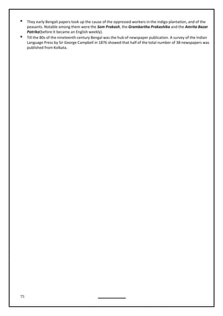 75
 They early Bengali papers took up the cause of the oppressed workers in the indigo plantation, and of the
peasants. Notable among them were the Som Prakash, the Grambartha Prakashika and the Amrita Bazar
Patrika(before it became an English weekly).
 Till the 80s of the nineteenth century Bengal was the hub of newspaper publication. A survey of the Indian
Language Press by Sir George Campbell in 1876 showed that half of the total number of 38 newspapers was
published from Kolkata.
 