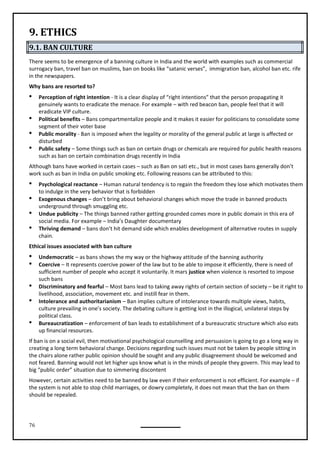 76
9. ETHICS
9.1. BAN CULTURE
There seems to be emergence of a banning culture in India and the world with examples such as commercial
surrogacy ban, travel ban on muslims, ban on books like “satanic verses”, immigration ban, alcohol ban etc. rife
in the newspapers.
Why bans are resorted to?
 Perception of right intention - It is a clear display of “right intentions” that the person propagating it
genuinely wants to eradicate the menace. For example – with red beacon ban, people feel that it will
eradicate VIP culture.
 Political benefits – Bans compartmentalize people and it makes it easier for politicians to consolidate some
segment of their voter base
 Public morality - Ban is imposed when the legality or morality of the general public at large is affected or
disturbed
 Public safety – Some things such as ban on certain drugs or chemicals are required for public health reasons
such as ban on certain combination drugs recently in India
Although bans have worked in certain cases – such as Ban on sati etc., but in most cases bans generally don’t
work such as ban in India on public smoking etc. Following reasons can be attributed to this:
 Psychological reactance – Human natural tendency is to regain the freedom they lose which motivates them
to indulge in the very behavior that is forbidden
 Exogenous changes – don’t bring about behavioral changes which move the trade in banned products
underground through smuggling etc.
 Undue publicity – The things banned rather getting grounded comes more in public domain in this era of
social media. For example – India’s Daughter documentary
 Thriving demand – bans don’t hit demand side which enables development of alternative routes in supply
chain.
Ethical issues associated with ban culture
 Undemocratic – as bans shows the my way or the highway attitude of the banning authority
 Coercive – It represents coercive power of the law but to be able to impose it efficiently, there is need of
sufficient number of people who accept it voluntarily. It mars justice when violence is resorted to impose
such bans
 Discriminatory and fearful – Most bans lead to taking away rights of certain section of society – be it right to
livelihood, association, movement etc. and instill fear in them.
 Intolerance and authoritarianism – Ban implies culture of intolerance towards multiple views, habits,
culture prevailing in one’s society. The debating culture is getting lost in the illogical, unilateral steps by
political class.
 Bureaucratization – enforcement of ban leads to establishment of a bureaucratic structure which also eats
up financial resources.
If ban is on a social evil, then motivational psychological counselling and persuasion is going to go a long way in
creating a long term behavioral change. Decisions regarding such issues must not be taken by people sitting in
the chairs alone rather public opinion should be sought and any public disagreement should be welcomed and
not feared. Banning would not let higher ups know what is in the minds of people they govern. This may lead to
big “public order” situation due to simmering discontent
However, certain activities need to be banned by law even if their enforcement is not efficient. For example – if
the system is not able to stop child marriages, or dowry completely, it does not mean that the ban on them
should be repealed.
 