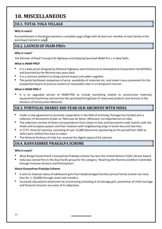 77
10. MISCELLANEOUS
10.1. TOTAL YOGA VILLAGE
Why in news?
Kunnamthanam in Kerala has become a complete yoga village with at least one member of each family in the
panchayat trained in yoga.
10.2. LAUNCH OF INAM-PRO+
Why in news?
The Minister of Road Transport & Highways and Shipping launched INAM-Pro + in New Delhi.
What is INAM-PRO?
 It is a web portal designed by National Highways and Infrastructure Development Corporation Ltd (NHIDCL)
and launched by the Ministry two years back
 It is a common platform to bring cement buyers and sellers together.
 The portal facilitated comparison of price, availability of materials etc. and made it very convenient for the
prospective buyers to procure cement at reasonable rates in a transparent manner.
What is INAM PRO+?
 It is an upgraded version of INAM-PRO to include everything related to construction materials,
equipments/machinery and services like purchase/hiring/lease of new/used products and services in the
domains of Construction Materials
10.3. PORTUGAL SHARES 400-YEAR-OLD ARCHIVES WITH INDIA
 Under a new agreement to promote cooperation in the field of archiving, Portugal has handed over a
collection of documents known as ‘Moncoes do Reino’ (Monsoon correspondence) to India.
 The collection consists of direct correspondence from Lisbon to Goa and documents trade rivalries with the
Arabs and European powers and their relations with neighbouring kings in South Asia and East Asia.
 In 1777, these 62 volumes, consisting of over 12,000 documents (pertaining to the period from 1605 to
1651) were shifted from Goa to Lisbon.

10.4. KANYASHREE PRAKALPA SCHEME
Why in news?
 West Bengal Government’s Kanyashree Prakalpa scheme has won the United Nations Public Service Award.
 India was named first in the Asia-Pacific group for the category: ‘Reaching the Poorest and Most Vulnerable
through Inclusive Services and Participation’.
About Kanyashree Prakalpa Scheme
 It aims to improve status of adolescent girls from disadvantaged families (annual family income not more
than Rs. 1, 20,000) through small cash transfers.
 Increased educational attainment by incentivizing schooling of all teenage girls, prevention of child marriage
and financial inclusion are some of its objectives.
The National Archives of India has received the digital copies of 62 volumes.
 