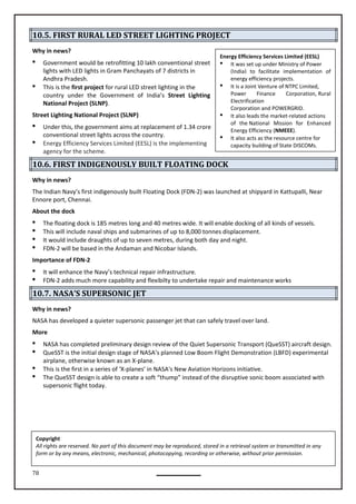 78
Energy Efficiency Services Limited (EESL)
 It was set up under Ministry of Power
(India) to facilitate implementation of
energy efficiency projects.
 It is a Joint Venture of NTPC Limited,
Power Finance Corporation, Rural
Electrification
Corporation and POWERGRID.
 It also leads the market-related actions
of the National Mission for Enhanced
Energy Efficiency (NMEEE).
 It also acts as the resource centre for
capacity building of State DISCOMs.
10.5. FIRST RURAL LED STREET LIGHTING PROJECT
Why in news?
 Government would be retrofitting 10 lakh conventional street
lights with LED lights in Gram Panchayats of 7 districts in
Andhra Pradesh.
 This is the first project for rural LED street lighting in the
country under the Government of India’s Street Lighting
National Project (SLNP).
Street Lighting National Project (SLNP)
 Under this, the government aims at replacement of 1.34 crore
conventional street lights across the country.
 Energy Efficiency Services Limited (EESL) is the implementing
agency for the scheme.
10.6. FIRST INDIGENOUSLY BUILT FLOATING DOCK
Why in news?
The Indian Navy’s first indigenously built Floating Dock (FDN-2) was launched at shipyard in Kattupalli, Near
Ennore port, Chennai.
About the dock
 The floating dock is 185 metres long and 40 metres wide. It will enable docking of all kinds of vessels.
 This will include naval ships and submarines of up to 8,000 tonnes displacement.
 It would include draughts of up to seven metres, during both day and night.
 FDN-2 will be based in the Andaman and Nicobar Islands.
Importance of FDN-2
 It will enhance the Navy’s technical repair infrastructure.
 FDN-2 adds much more capability and flexibilty to undertake repair and maintenance works
10.7. NASA’S SUPERSONIC JET
Why in news?
NASA has developed a quieter supersonic passenger jet that can safely travel over land.
More
 NASA has completed preliminary design review of the Quiet Supersonic Transport (QueSST) aircraft design.
 QueSST is the initial design stage of NASA’s planned Low Boom Flight Demonstration (LBFD) experimental
airplane, otherwise known as an X-plane.
 This is the first in a series of ‘X-planes’ in NASA's New Aviation Horizons initiative.
 The QueSST design is able to create a soft “thump” instead of the disruptive sonic boom associated with
supersonic flight today.
Copyright
All rights are reserved. No part of this document may be reproduced, stored in a retrieval system or transmitted in any
form or by any means, electronic, mechanical, photocopying, recording or otherwise, without prior permission.
 
