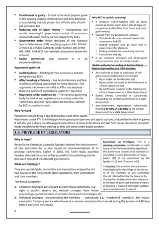 8
Why BCCI is a public authority?
 It conducts cricket-matches with its teams
named as ‘Indian team’ which gets all types of
recognition and facilities from Union and state-
governments.
 Support from the government includes:
o Thousands of crores received towards tax
concessions by BCCI
o Making available land by state and UT
governments for stadiums
o Making available security during matches
o Facilities for visa etc.
 It has complete monopoly and all-pervasive
control over the sport of cricket in India.
"Public authority" according to Section 2(h) of
Right to Information Act, 2005 includes:
 Any authority or body or institution of self-
government established or constituted
o By or under the Constitution (or)
o By any other law made by the Parliament or
a State Legislature (or)
o By notification issued or order made by the
Central Government or a State Government
 Bodies owned, controlled or substantially
financed by the Central Government or a State
Government.
 Non-Government organisations substantially
financed directly or indirectly by the Central
Government or a State Government.
Committee on Privileges: This is a
standing committee constituted in each
house of the Parliament/state legislature.
This Committee consists of 15 members in
Lok Sabha (LS) and 10 members in Rajya
Sabha (RS) to be nominated by the
Speaker in LS and Chairman in RS.
Its function is to examine every question
involving breach of privilege of the House
or of the members of any Committee
thereof referred to it by the House or by
the Speaker. It determines with reference
to the facts of each case whether a breach
of privilege is involved and makes suitable
recommendations in its report.
 Punishment to guilty – Cricket is the most popular game
in the country despite controversies and thus demands
accountability not just players but officials who should
get penalized too
 Reducing role of black money – Transparency will
enable meaningful government-control of enormous
amount of public-money earned regularly by BCCI.
 Government order which declared all the National
Sports Federations (NSF) receiving a grant of Rs. 10 lakh
or more as a Public Authority under Section 2(h) of the
RTI, 2005. And BCCI has received concessions above this
amount.
 Lodha committee also favored it in its
recommendations.
Arguments against it
 Auditing done – Auditing of their accounts is already
being done by BCCI.
 Affect working efficiency – due to interference and fear
of officials of being scrutinized for every decision. This
argument is however not valid as RTI is not absolute -
there are sufficient exemptions under RTI. (see box)
 Registered under societies act – The national governing
body for cricket was registered as a society under the
Tamil Nadu societies registration act and thus, termed
by BCCI as a private body.
Way Forward
Parliament should bring a law to bring BCCI and other sports
federations under RTI. It will help promote good sportspersons and sports culture, and professionalism in games.
It will also put a check on extravagant expenditure of these federations and will help players to access complete
funds transferred for their training as they will come under public scrutiny.
1.6. PRIVILEGE OF LEGISLATORS
Why in news?
Recently the Karnataka assembly Speaker ordered the imprisonment
of two journalists for a year based on recommendations of its
privilege committees. Earlier in 2003, the Tamil Nadu assembly
Speaker directed the arrest of five journalists for publishing articles
that were critical of the AIADMK government.
They are special rights, immunities and exemptions enjoyed by the
two houses of the Parliament/ state legislatures, their committees
and their members.
Two broad categories:
1. Collective privileges are enjoyed by each house collectively. E.g.
right to publish reports etc, exclude strangers from house
proceedings, punish members/ outsiders for breach of privileges etc.
2. Individual privileges are enjoyed by the members individually. E.g. freedom of speech in the house,
exemption from jury service when house is in session, exemption from arrest during the session and 40 days
before and after the session.
What are Privileges?
 