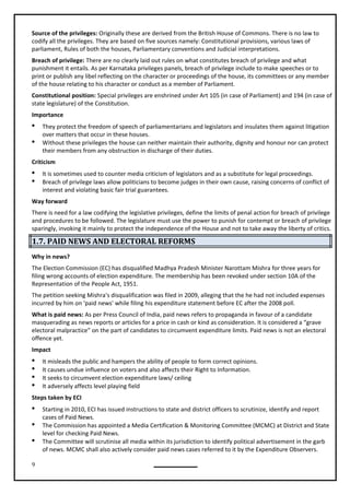 9
Source of the privileges: Originally these are derived from the British House of Commons. There is no law to
codify all the privileges. They are based on five sources namely: Constitutional provisions, various laws of
parliament, Rules of both the houses, Parliamentary conventions and Judicial interpretations.
Breach of privilege: There are no clearly laid out rules on what constitutes breach of privilege and what
punishment it entails. As per Karnataka privileges panels, breach of privilege include to make speeches or to
print or publish any libel reflecting on the character or proceedings of the house, its committees or any member
of the house relating to his character or conduct as a member of Parliament.
Constitutional position: Special privileges are enshrined under Art 105 (in case of Parliament) and 194 (in case of
state legislature) of the Constitution.
Importance
 They protect the freedom of speech of parliamentarians and legislators and insulates them against litigation
over matters that occur in these houses.
 Without these privileges the house can neither maintain their authority, dignity and honour nor can protect
their members from any obstruction in discharge of their duties.
Criticism
 It is sometimes used to counter media criticism of legislators and as a substitute for legal proceedings.
 Breach of privilege laws allow politicians to become judges in their own cause, raising concerns of conflict of
interest and violating basic fair trial guarantees.
Way forward
There is need for a law codifying the legislative privileges, define the limits of penal action for breach of privilege
and procedures to be followed. The legislature must use the power to punish for contempt or breach of privilege
sparingly, invoking it mainly to protect the independence of the House and not to take away the liberty of critics.
1.7. PAID NEWS AND ELECTORAL REFORMS
Why in news?
The Election Commission (EC) has disqualified Madhya Pradesh Minister Narottam Mishra for three years for
filing wrong accounts of election expenditure. The membership has been revoked under section 10A of the
The petition seeking Mishra's disqualification was filed in 2009, alleging that the he had not included expenses
incurred by him on 'paid news' while filing his expenditure statement before EC after the 2008 poll.
What is paid news: As per Press Council of India, paid news refers to propaganda in favour of a candidate
masquerading as news reports or articles for a price in cash or kind as consideration. It is considered a “grave
electoral malpractice” on the part of candidates to circumvent expenditure limits. Paid news is not an electoral
offence yet.
Impact
 It misleads the public and hampers the ability of people to form correct opinions.
 It causes undue influence on voters and also affects their Right to Information.
 It seeks to circumvent election expenditure laws/ ceiling
 It adversely affects level playing field
Steps taken by ECI
 Starting in 2010, ECI has issued instructions to state and district officers to scrutinize, identify and report
cases of Paid News.
 The Commission has appointed a Media Certification & Monitoring Committee (MCMC) at District and State
level for checking Paid News.
 The Committee will scrutinise all media within its jurisdiction to identify political advertisement in the garb
of news. MCMC shall also actively consider paid news cases referred to it by the Expenditure Observers.
Representation of the People Act, 1951.
 