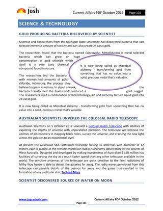 Current Affairs PDF October 2012           Page 101


SCIENCE & TECHNOLOGY
GOLD PRODUCING BACTERIA DISCOVERED BY SCIENTIST

Scientist and Researchers from the Michigan State University had discovered bacteria that can
tolerate immense amount of toxicity and can also create 24 carat gold.

The researchers found that the bacteria named Cupriavidus Metallidurans is metal tolerant
bacteria which can grow on huge
concentration of gold chloride which
itself is a very toxic chemical            It is now being called as Microbial
compound found in nature.                  alchemy - transforming gold from
                                             something that has no value into a
The researchers fed the bacteria
                                             solid, precious metal that's valuable.
with mismatched amounts of gold
chloride, intimating the process they
believe happens in nature. In about a week,                                               the
bacteria transformed the toxins and produced a                                    gold nugget.
The researchers used a combination of biotechnology, art and alchemy to turn liquid gold into
24-carat gold.

It is now being called as Microbial alchemy - transforming gold from something that has no
value into a solid, precious metal that's valuable.

AUSTRALIAN SCIENTISTS UNVEILED THE COLOSSAL RADIO TELESCOPE

Australian Scientists on 5 October 2012 unveiled a Colossal Radio Telescope with abilities of
exploring the depths of universe with unparalleled precision. The telescope will increase the
abilities of astronomers in mapping black holes, survey the universe, and cracking the new light
across the galaxies to an exponential level.

At present the Australian SKA Pathfinder telescope having 36 antennas with diameter of 12
meters each is placed at the remote Murchison Radio-Astronomy observatory in the deserts of
West Australia. Designed and developed by making investments of Australian $ 140 million has
facilities of surveying the sky at a much faster speed than any other telescope available in the
world. The sensitive antennas of the telescope are quite sensitive to the faint radiations of
Milky Way hence is able to detect the galaxies far away. The radio waves generated from this
telescope can provide details of the cosmos far away and the gases that resulted in the
formation of any particular star. To Read More

SCIENTIST DISCOVERED SOURCE OF WATER ON MOON




www.jagranjosh.com                                        Current Affairs PDF October 2012
                                            Page 101
 