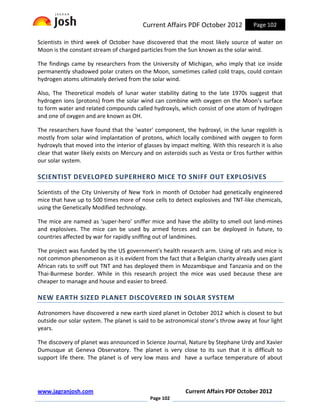 Current Affairs PDF October 2012            Page 102

Scientists in third week of October have discovered that the most likely source of water on
Moon is the constant stream of charged particles from the Sun known as the solar wind.

The findings came by researchers from the University of Michigan, who imply that ice inside
permanently shadowed polar craters on the Moon, sometimes called cold traps, could contain
hydrogen atoms ultimately derived from the solar wind.

Also, The Theoretical models of lunar water stability dating to the late 1970s suggest that
hydrogen ions (protons) from the solar wind can combine with oxygen on the Moon’s surface
to form water and related compounds called hydroxyls, which consist of one atom of hydrogen
and one of oxygen and are known as OH.

The researchers have found that the 'water' component, the hydroxyl, in the lunar regolith is
mostly from solar wind implantation of protons, which locally combined with oxygen to form
hydroxyls that moved into the interior of glasses by impact melting. With this research it is also
clear that water likely exists on Mercury and on asteroids such as Vesta or Eros further within
our solar system.

SCIENTIST DEVELOPED SUPERHERO MICE TO SNIFF OUT EXPLOSIVES

Scientists of the City University of New York in month of October had genetically engineered
mice that have up to 500 times more of nose cells to detect explosives and TNT-like chemicals,
using the Genetically Modified technology.

The mice are named as 'super-hero' sniffer mice and have the ability to smell out land-mines
and explosives. The mice can be used by armed forces and can be deployed in future, to
countries affected by war for rapidly sniffing out of landmines.

The project was funded by the US government's health research arm. Using of rats and mice is
not common phenomenon as it is evident from the fact that a Belgian charity already uses giant
African rats to sniff out TNT and has deployed them in Mozambique and Tanzania and on the
Thai-Burmese border. While in this research project the mice was used because these are
cheaper to manage and house and easier to breed.

NEW EARTH SIZED PLANET DISCOVERED IN SOLAR SYSTEM

Astronomers have discovered a new earth sized planet in October 2012 which is closest to but
outside our solar system. The planet is said to be astronomical stone’s throw away at four light
years.

The discovery of planet was announced in Science Journal, Nature by Stephane Urdy and Xavier
Dumusque at Geneva Observatory. The planet is very close to its sun that it is difficult to
support life there. The planet is of very low mass and have a surface temperature of about




www.jagranjosh.com                                         Current Affairs PDF October 2012
                                             Page 102
 