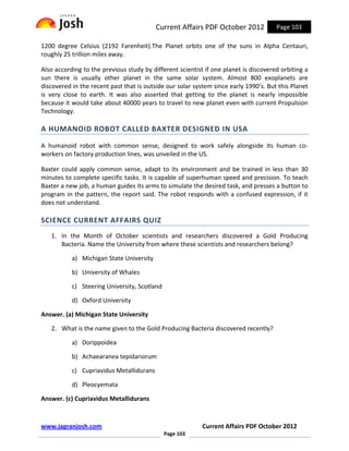 Current Affairs PDF October 2012            Page 103

1200 degree Celsius (2192 Farenheit).The Planet orbits one of the suns in Alpha Centauri,
roughly 25 trillion miles away.

Also according to the previous study by different scientist if one planet is discovered orbiting a
sun there is usually other planet in the same solar system. Almost 800 exoplanets are
discovered in the recent past that is outside our solar system since early 1990’s. But this Planet
is very close to earth. It was also asserted that getting to the planet is nearly impossible
because it would take about 40000 years to travel to new planet even with current Propulsion
Technology.

A HUMANOID ROBOT CALLED BAXTER DESIGNED IN USA

A humanoid robot with common sense, designed to work safely alongside its human co-
workers on factory production lines, was unveiled in the US.

Baxter could apply common sense, adapt to its environment and be trained in less than 30
minutes to complete specific tasks. It is capable of superhuman speed and precision. To teach
Baxter a new job, a human guides its arms to simulate the desired task, and presses a button to
program in the pattern, the report said. The robot responds with a confused expression, if it
does not understand.

SCIENCE CURRENT AFFAIRS QUIZ
   1. In the Month of October scientists and researchers discovered a Gold Producing
      Bacteria. Name the University from where these scientists and researchers belong?

           a) Michigan State University

           b) University of Whales

           c) Steering University, Scotland

           d) Oxford University

Answer. (a) Michigan State University

   2. What is the name given to the Gold Producing Bacteria discovered recently?

           a) Dorippoidea

           b) Achaearanea tepidariorum

           c) Cupriavidus Metallidurans

           d) Pleocyemata

Answer. (c) Cupriavidus Metallidurans



www.jagranjosh.com                                         Current Affairs PDF October 2012
                                              Page 103
 