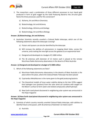 Current Affairs PDF October 2012           Page 104

   3. The researchers used a combination of three different processes to turn liquid gold
      produced in form of gold nugget by the Gold Producing Bacteria into 24-carat gold.
      Name the three processes used for this conversion?

          a) Alchemy, Art and Micro-Chemistry

          b) Biotechnology, Art and Alchemy

          c) Biotechnology, Alchemy and Zoology

          d) Biotechnology, Art and Micro-Biology

Answer. (b) Biotechnology, Art and Alchemy

   4. Australian Scientists recently unveiled a Colossal Radio telescope, which one of the
      following statements about the telescope is wrong?

          a) Pulsars and quasars can also be identified by the telescope

          b) Will increase the abilities of astronomers in mapping black holes, survey the
             universe, and cracking the new light across the galaxies to an exponential level

          c) Designed and developed at a budget of $ 1000 million

          d) The 36 antennas with diameter of 12 meters each is placed at the remote
             Murchison Radio-Astronomy observatory in the deserts of West Australia

Answer. (c) Designed and developed at a budget of $ 1000 million

   5. Which of the following statements are false?

          a) Murchison Radio-Astronomy observatory in the deserts of West Australia is the
             place where the place, where the Colossal Radio Telescope has been placed

          b) Cupriavidus Metallidurans is the name given to the gold producing bacteria

          c) The theoretical models of lunar water stability dating to the late 1970s suggest
             that hydrogen ions (protons) from the solar wind can combine with oxygen on
             the Moon’s surface to form water and related compounds called hydroxyls

          d) New Earth sized planet discovered in neighboring solar system was announced in
             the Hope magazine

Answer. (d) New Earth sized planet discovered in neighboring solar system was announced in
the Hope magazine

   6. Scientists of which country recently unveiled Colossal Radio telescope, with abilities to
      identify Pulsars and quasars, with 36 antennas of diameter 12 meters each?

          a) Australia


www.jagranjosh.com                                       Current Affairs PDF October 2012
                                           Page 104
 