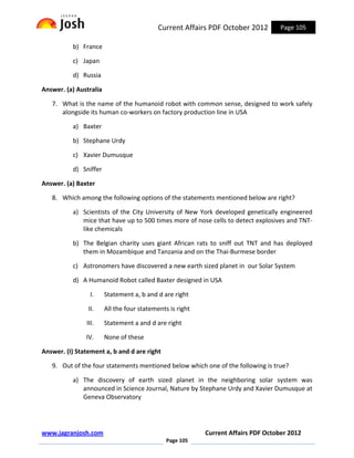 Current Affairs PDF October 2012        Page 105

           b) France

           c) Japan

           d) Russia

Answer. (a) Australia

   7. What is the name of the humanoid robot with common sense, designed to work safely
      alongside its human co-workers on factory production line in USA

           a) Baxter

           b) Stephane Urdy

           c) Xavier Dumusque

           d) Sniffer

Answer. (a) Baxter

   8. Which among the following options of the statements mentioned below are right?

           a) Scientists of the City University of New York developed genetically engineered
              mice that have up to 500 times more of nose cells to detect explosives and TNT-
              like chemicals

           b) The Belgian charity uses giant African rats to sniff out TNT and has deployed
              them in Mozambique and Tanzania and on the Thai-Burmese border

           c) Astronomers have discovered a new earth sized planet in our Solar System

           d) A Humanoid Robot called Baxter designed in USA

                 I.     Statement a, b and d are right

                II.     All the four statements is right

               III.     Statement a and d are right

               IV.      None of these

Answer. (I) Statement a, b and d are right

   9. Out of the four statements mentioned below which one of the following is true?

           a) The discovery of earth sized planet in the neighboring solar system was
              announced in Science Journal, Nature by Stephane Urdy and Xavier Dumusque at
              Geneva Observatory




www.jagranjosh.com                                         Current Affairs PDF October 2012
                                               Page 105
 