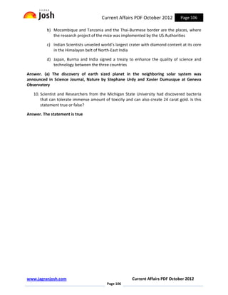 Current Affairs PDF October 2012           Page 106

          b) Mozambique and Tanzania and the Thai-Burmese border are the places, where
             the research project of the mice was implemented by the US Authorities

          c) Indian Scientists unveiled world’s largest crater with diamond content at its core
             in the Himalayan belt of North-East India

          d) Japan, Burma and India signed a treaty to enhance the quality of science and
             technology between the three countries

Answer. (a) The discovery of earth sized planet in the neighboring solar system was
announced in Science Journal, Nature by Stephane Urdy and Xavier Dumusque at Geneva
Observatory

   10. Scientist and Researchers from the Michigan State University had discovered bacteria
       that can tolerate immense amount of toxicity and can also create 24 carat gold. Is this
       statement true or false?

Answer. The statement is true




www.jagranjosh.com                                      Current Affairs PDF October 2012
                                           Page 106
 