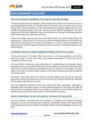 Current Affairs PDF October 2012           Page 108


ENVIRONMENT ECOLOGY
100 ELITE FORCES ASSIGNED THE TASK OF SAVING RHINOS
The Assam Government has deployed a 100-member team of Elite Forest Protection Force at
the Kaziranga National Park on 2 October 2012. The decision came in concern to the recent
killings of the one horned Rhinos in the flood-affected areas of Karbi Anglong Hills, the area
outside the protected region of the Park. The park is also a UNESCO Heritage Site. The forest
department of the state dispatched a team of armed forces to the park for offering protection
to the one-horned animal against the Poachers.

As per the available data the park has lost 39 Rhinos within 10 months bringing down the
population to a total of 2,251. Out of these 28 died after being drowned in the floods of the
state and the remaining 11 felt a pray to the poachers. In a hunt to stop the poachers from
being successful, the forest guards till date have been successful in arresting 14 poachers and
killed 3 of them.

SUPREME COURT OF INDIA BANNED MINING ACTIVITIES IN GOA
The Supreme Court on 5 October 2012 issued a ban on all mining operations until further
orders are made, in all 90 mines which also include transportation of mined iron ore and
manganese in leases, in Goa.

The Forest Bench comprising Justices Aftab Alam, K.S. Radhakrishnan and Swatanter Kumar
granted the stay on a writ petition filed by the Goa Foundation, an environmental action group,
and asked the Central Empowered Committee to give its response in four weeks. The court
made it clear that no mineral, whether lying at a mine head or stockyard, would be transported
until further orders.

The failure of the State government of Goa to control illegal mining has led to large-scale
destruction of both forest land and non-forest land and had adversely affected the livelihood
of local people, especially the rural poor.

The Goa Foundation pointed out that the Justice M.B. Shah commission, appointed in
November 2010, said illegal activities in mining had been going on in the State since 2000. All
90 mines were functioning without the mandatory permission from the National Board for
Wildlife and 33 of them were located within 1.5 km of wildlife sanctuaries.

NAVY’S PROPOSAL TO SET UP MISSILE TESTING SITE REJECTED
The Union Ministry of Environment and Ecology on 4 October 2012 rejected the Navy's
proposal to set up a missile-testing site in Andaman and Nicobar islands, on the basis that the
firing range would destroy the habitat of endangered birds in Nicobar Megapode, unique to the
isles.


www.jagranjosh.com                                       Current Affairs PDF October 2012
                                           Page 108
 