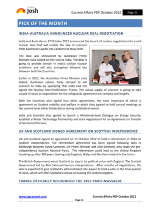 Current Affairs PDF October 2012         Page 11


PICK OF THE MONTH
INDIA-AUSTRALIA ANNOUNCED NUCLEAR DEAL NEGOTIATION

India and Australia on 17 October 2012 announced the launch of nuclear negotiations for a civil
nuclear deal that will enable the sale of uranium
from Australian Capital city Canberra to New Delhi.

The deal was announced by Australian Prime
Minister Julia Gillard on her visit to India. The deal is
going to provide stretch in India's civilian nuclear
ambitions and will also strengthen bilateral ties
between both the Countries.

Earlier in 2011, the Australian Prime Minister Julia
Gillard, Australian Labour Party refused to sell
uranium to India by specifying that India had not
signed the Nuclear Non-Proliferation Treaty. The actual supply of uranium is going to take
couple of years as negotiations for the safeguards agreement are complex and lengthy.

Both the Countries also signed four other agreements, the most important of which is
agreement on Student mobility and welfare in which they agreed to hold annual meetings at
the summit level either bilaterally or during multilateral events.

India and Australia also agreed to launch a Ministerial-level Dialogue on Energy Security,
establish a Water Technology Partnership and start negotiations for an Agreement on Transfer
of Sentenced Persons.

UK AND SCOTLAND SIGNED AGREEMENT ON SCOTTISH INDEPENDENCE

UK and Scotland signed an agreement on 15 October 2012 to hold a referendum in 2014 on
Scottish independence. The referendum agreement has been signed following talks in
Edinburgh between David Cameron, UK Prime Minister and Alex Salmond, who leads the pro-
independence Scottish National Party. The referendum could lead to the United Kingdom
breaking up after 300 years, leaving only England, Wales and Northern Ireland in the Union.

The British Government wants Scotland to stay in its political union with England. The Scottish
Government led by Alex Salmond favours independence. After months of negotiations, the
deal is expected to give Scotland's administration the power to hold a vote in the final quarter
of 2014, which will offer Scotland a choice on leaving the United Kingdom.

FRANCE OFFICIALLY RECOGNISED THE 1961 PARIS MASSACRE



www.jagranjosh.com                                          Current Affairs PDF October 2012
                                               Page 11
 