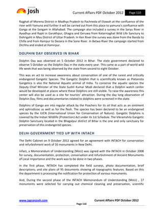 Current Affairs PDF October 2012           Page 110

Rajghat of Morena District in Madhya Pradesh to Pachneda of Etawah at the confluence of the
river with Yamuna and further it will be carried out from this place to yamuna’s confluence with
Ganga at the Sangam in Allahabad. The campaign also included a survey in the Saryu River in
Ayodhya and Rapti in Garakhpur, Ghagra and Geruwa from Katarniaghat Wild Life Sanctury to
Dohrigaht in Mau District of Uttar Pradesh. In Ken River the survey was done from the Banda to
Chilla and from Rampur to Deoara in the Sone River. In Betwa River the campaign started from
Orchha and ended at Hamirpur.

DOLPHIN DAY OBSERVED IN BIHAR
Dolphin Day was observed on 5 October 2012 in Bihar. The state government declared to
observe 5 October as the Dolphin Day in the state every year. This came as a part of world wild
life week that was being observed by the state from second to eight October.

This was an act to increase awareness about conservation of one of the rarest and critically
endangered Gangetic Species. The Gangetic Dolphin that is scientifically known as Platanista
Gangetica is also the National Aquatic animal of India. To conserve the aquatic species the
Deputy Chief Minister of the State Sushil Kumar Modi declared that a Dolphin watch center
would be developed at places where these Dolphins are still visible. To raise the awareness this
center will also be used as a site for tourists’ attraction. During the day long observation of
Dolphin Day, films and documentaries related to dolphins were screened in the state.

Dolphins of Ganga are into regular attack by the Poachers for its oil that acts as an ointment
and aphrodisiac as well as for the flesh. The species has been declared to be an endangered
species by the IUCN (International Union for Conservation of Nature). Gangetic Dolphins is
covered by the Indian Wildlife (Protection) Act under its 1st Schedule. The Vikramshila Gangetic
Dolphin Sanctuary located in the Bhagalpur district of Bihar is the one and only sanctuary for
preservation of this endangered species.

DELHI GOVERNMENT TIED UP WITH INTACH
The Delhi Cabinet on 9 October 2012 agreed for an agreement with INTACH for conservation
and refurbishment work of 16 monuments in New Delhi.

Infact, a Memorandum of Understanding (MoU) was signed with the INTACH in October 2008
for survey, documentation, protection, conservation and refurbishment of Ancient Monuments
of Local Importance and the work was to be done in two phases.

In the first phase, INTACH has completed the field surveys, photo documentation, brief
descriptions, and site plans of 95 documents showing all topographic features. Based on this
the department is processing the notification for protection of various monuments.

And, During the second phase of the INTACH Memorandum of Understanding (MoU) , 17
monuments were selected for carrying out chemical cleaning and preservation, scientific




www.jagranjosh.com                                        Current Affairs PDF October 2012
                                            Page 110
 