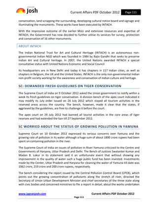 Current Affairs PDF October 2012            Page 111

conservation, land scrapping the surrounding, developing cultural notice board and signage and
illuminating the monuments. These works have been executed by INTACH.

With the impressive outcome of the earlier MoU and extensive resources and expertise of
INTACH, the Government has now decided to further utilise its services for survey, protection
and conservation of 16 other monuments.

ABOUT INTACH
The Indian National Trust for Art and Cultural Heritage (INTACH) is an autonomous non-
governmental Indian NGO which was founded in 1984 by Rajiv Gandhi that seeks to preserve
Indian Art and Cultural heritage. In 2007, the United Nations awarded INTACH a special
consultative status with United Nations Economic and Social Council

Its headquarters are in New Delhi and today it has chapters in 117 Indian cities, as well as
chapters in Belgium, the UK and the United States. INTACH is the only non-governmental Indian
non-profit society working for the awareness and conservation of Indian culture and heritage.

SC: DEMANDED FRESH GUIDELINES ON TIGER CONSERVATION
The Supreme Court of India on 9 October 2012 asked the Union government to notify within a
week its fresh guidelines on tiger conservation. A division bench of the apex court indicated it
may modify its July order issued on 24 July 2012 which stayed all tourism activities in the
reserved areas across the country. The bench, however, made it clear that the states, if
aggrieved by the guidelines, are free to challenge it before the court.

The apex court on 24 July 2012 had banned all tourist activities in the core areas of tiger
reserves and had extended the ban till 27 September 2012.

SC WORRIED ABOUT THE STATUS OF GROWING POLLUTION IN YAMUNA
Supreme Court on 10 October 2012 expressed its serious concerns over Yamuna and the
growing rate of pollution in its water although a huge sum of about 1800 crore rupees had been
spent on containing pollution in the river.

The Supreme Court of India on issues of pollution in River Yamuna criticized to the Centre and
Governments of Haryana, Uttar Pradesh and Delhi. The Bench of Justices Swatanter Kumar and
Madan B. Lokur in its statement said it an unfortunate event that without showing any
improvement in the quality of water such a huge public fund has been invested. Investments
made by the Center, Uttar Pradesh and Haryana for cleaning the water of Yamuna till date was
1062 crore, 219 crore and 200 crore rupees, respectively.

The bench considering the report issued by the Central Pollution Control Board (CPCB), which
points out the growing concentration of pollutants along the stretch of river, directed the
Secretary of Union Urban Development Minister and chief secretaries of the three state along
with civic bodies and concerned ministries to file a report in detail, about the works undertaken


www.jagranjosh.com                                        Current Affairs PDF October 2012
                                            Page 111
 