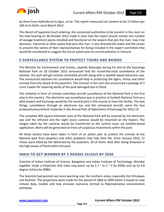 Current Affairs PDF October 2012              Page 112

by them from Hathnikund to Agra, so far. The report measured coli content to be 17 billion per
100 ml in Delhi, since March 2012.

This Bench of Supreme Court ordering, the concerned authorities to be present in the court on
the next hearing on 30 October 2012 made it clear that the report should contain the number
of sewage treatment plants installed and functional on the sewers that join the river, may it be
domestic, industrial or other waste that joins the river. It also directed the states and the center
to present the names of their representatives for being included in the expert committee that
would be constituted to suggest the future action plan to control pollution in Yamuna.

E-SURVEILLANCE SYSTEM TO PROTECT TIGERS AND RHINOS
The Minister for Environment and Forests, Jayanthi Natarajan during his visit to the Kaziranga
National Park on 10 October 2012 announced that for round-the-clock surveillance of the
animals, the park will get remote controlled aircraft along with a satellite based electronic eye.
The announced solutions for surveillance would help in protecting the tigers, rhinos and other
animals from the attack of the poachers. The minister in her visit also announced a package of 1
crore rupees for repairing works of the park damaged due to flood.

The initiative in form of remote controlled aircraft surveillance of the National Park is the first
step in the country. The electronic eye surveillance was in practice at Corbett National Park as a
pilot project and Kaziranga would be the second park in the county to have the facility. The two
things, surveillance through an electronic eye and the unmanned aircraft, were the two
proposed procurement materials in the Annual Plan of Operations of Kaziranga for 2012-13.

The complete 856 square kilometer area of the National Park will be covered by the electronic
eye and the infrared and the night vision cameras would be mounted on the towers. The
images taken by the cameras would be transferred to the control room via satellite-based
application. Alerts will be generated at times of suspicious movements within the park.

All these actions have been taken in form of an action plan to protect the animals of the
National park from poachers and other problems that risks their life. Since January 2012, 11
rhinos were killed by the dehorned by the poachers. 29 of them, died after being drowned in
the high waves of flood within the park.

INDIA TO GET WARMER BY 2 DEGREE CELSIUS BY 2030
Scientist of Indian Institute of Science, Bangalore and Indian Institute of Technology, Mumbai
together made a Projection that India may warm up by 1.7 ° to 2 ° C by 2030s and up to 4.8
degree Celsius by 2080s.

The Scientist had pointed out more warming over the northern areas, especially the Himalayas
and Kashmir. The projections were made for the period of 1860 to 2099 which is based on new
climate data, models and new emission scenarios termed as Representative concentration
pathways.


www.jagranjosh.com                                          Current Affairs PDF October 2012
                                             Page 112
 