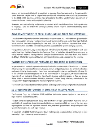 Current Affairs PDF October 2012            Page 113

Also as per the scientist Rainfall is predicted to increase from four per cent to five per cent by
2030s and from six per cent to 14 per cent towards the end of the century in 2080s compared
to the 1961- 1990 baseline. All these new projections should be used in future assessment of
impact of climate change and adaptation planning.

However, also contradicting analysis was presented which has indicated that limiting warming
to roughly 2 ° C by the end of this century is unlikely since it requires an immediate ramp down
of emissions.

GOVERNMENT NOTIFIED FRESH GUIDELINES ON TIGER CONSERVATION
The Union Ministry of Environment and Forests on 15 October 2012 notified fresh guidelines on
tiger conservation allowing regulated low impact tourism in the core and critical tiger habitat.
Since, tourism has been happening in core and critical tiger habitats, regulated low impact
tourism visitation would be allowed in such areas subject to site-specific carrying capacity.

The guidelines, however, say no new tourism infrastructure should be permitted in such core
and critical tiger habitats. Recently, the Supreme Court of India had allowed the government to
notify within a week its fresh guidelines on tiger conservation and indicated that it may modify
its 24 July 2012 order staying all tourism activities in the reserved areas across the country.

TWENTY-FIVE SPECIES OF PRIMATES ON THE BRINK OF EXTINCTION
As per the report released by the International Union for Conservation of Nature on 15 October
2012, twenty-five species of monkeys, langurs, lemurs and gorillas are on the brink of extinction
and need global action to protect them from increasing deforestation and illegal trafficking. Six
of the severely threatened species live in the island nation of Madagascar, off southeast Africa.
Five more from mainland Africa, five from South America and nine species in Asia are among
those listed as most threatened. Primates, mankind's closest living relatives, contribute to the
ecosystem by dispersing seeds and maintaining forest diversity.

The report was released at the UN Convention on Biological Diversity being held in Hyderabad.

SC LIFTED BAN ON TOURISM IN CORE TIGER RESERVE AREAS
The Supreme Court on 16 October 2012 had lifted its interim ban on tourism in core areas of
tiger reserves across the country.

The ban came into consideration, a day after the National Tiger Conservation Authority (NTCA)
notified fresh guidelines. As per the new Guidelines, a maximum of 20 per cent of the core area
is going to be outlined for regulated tourism. Also, the state governments will put in place site-
specific frameworks for each tiger reserve.

It was in 24 July 2012 that the Supreme Court had imposed an absolute ban on tourism in core
areas of 41 tiger reserves across the country.


www.jagranjosh.com                                         Current Affairs PDF October 2012
                                             Page 113
 