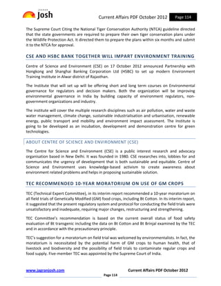 Current Affairs PDF October 2012              Page 114

The Supreme Court Citing the National Tiger Conservation Authority (NTCA) guideline directed
that the state governments are required to prepare their own tiger conservation plans under
the Wildlife Protection Act. It directed them to prepare the plans within six months and submit
it to the NTCA for approval.

CSE AND HSBC BANK TOGETHER WILL IMPART ENVIRONMENT TRAINING
Centre of Science and Environment (CSE) on 17 October 2012 announced Partnership with
Hongkong and Shanghai Banking Corporation Ltd (HSBC) to set up modern Environment
Training Institute in Alwar district of Rajasthan.

The Institute that will set up will be offering short and long term courses on Environmental
governance for regulators and decision makers. Both the organization will be improving
environmental governance in India by building capacity of environment regulators, non-
government organizations and industry.

The institute will cover the multiple research disciplines such as air pollution, water and waste
water management, climate change, sustainable industrialisation and urbanisation, renewable
energy, public transport and mobility and environment impact assessment. The Institute is
going to be developed as an incubation, development and demonstration centre for green
technologies.

ABOUT CENTRE OF SCIENCE AND ENVIRONMENT (CSE)
The Centre for Science and Environment (CSE) is a public interest research and advocacy
organisation based in New Delhi. It was founded in 1980. CSE researches into, lobbies for and
communicates the urgency of development that is both sustainable and equitable. Centre of
Science and Environment uses knowledge-based activism to create awareness about
environment related problems and helps in proposing sustainable solution.

TEC RECOMMENDED 10-YEAR MORATORIUM ON USE OF GM CROPS
TEC (Technical Expert Committee), in its interim report recommended a 10-year moratorium on
all field trials of Genetically Modified (GM) food crops, including Bt Cotton. In its interim report,
it suggested that the present regulatory system and protocol for conducting the field trials were
unsatisfactory and inadequate, requiring major changes, restructuring and strengthening.

TEC Committee’s recommendation is based on the current overall status of food safety
evaluation of Bt transgenic including the data on Bt Cotton and Bt Brinjal examined by the TEC
and in accordance with the precautionary principle.

TEC’s suggestion for a moratorium on field trial was welcomed by environmentalists. In fact, the
moratorium is necessitated by the potential harm of GM crops to human health, that of
livestock and biodiversity and the possibility of field trials to contaminate regular crops and
food supply. Five-member TEC was appointed by the Supreme Court of India.


www.jagranjosh.com                                           Current Affairs PDF October 2012
                                              Page 114
 