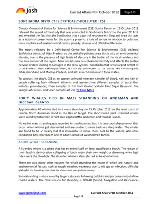 Current Affairs PDF October 2012            Page 115

SONBHADRA DISTRICT IS CRITICALLY-POLLUTED: CSE
Director-General of Centre for Science & Environment (CSE) Sunita Narain on 19 October 2012
released the report of the study that was conducted in Sonbhadra District in the year 2011-12
and revealed the fact that the Sonbhadra that is a part of resource-rich Singrauli Area that acts
as a industrial powerhouse for the country presents a tale of sorrow in relation to pollution,
non-compliance of environmental norms, poverty, disease and official indifference.

The report released by a Delhi-based Centre for Science & Environment (CSE) declared
Sonbhadra district of Uttar Pradesh as the critically-polluted area that is also an environmental
disaster, due to the presence of high levels of Mercury in the bodies of the local residents and
the environment of the region. Mercury acts as a neurotoxin in the body and affects the central
nervous system leading to damages in the renal system. Sonbhadra that is the largest district of
Uttar Pradesh after Lakhimpur Kheri, is critically connected to the states like Chhatishgarh,
Bihar, Jharkhand and Madhya Pradesh, and acts as a co-terminus to these states.

To conduct the study, CSE as an agency collected nineteen samples of blood, nail and hair of
people suffering from different ailments and twenty-three different samples of water that
includes groundwater, three samples of fish from Govind Vallabh Pant Sagar Reservoir, five
samples of cereals, and seven samples of soil. To Read More

FORTY WHALES DIED IN MASS STRANDING ON ANDAMAN AND
NICOBAR ISLANDS
Approximately 40 whales died in a mass stranding on 25 October 2012 on the west coast of
remote North Andaman Island in the Bay of Bengal. The short-finned pilot stranded whales
were found by fishermen in Port Blair capital of the Andaman and Nicobar islands.

No earlier mass stranding was reported in the Andaman, but it is a natural phenomenon that
occurs when whales get disoriented and are unable to swim back into deep water. The whales
are found to be so heavy that it is impossible to move them back to the waters. Also after
conducting post-mortem on one of adult’s whales it weighed two tonnes.

ABOUT WHALE STRANDING
A Stranded whale is a whale that has stranded itself on land, usually on a beach. The reason of
their death is dehydration, collapsing of body under their own weight or drowning when high
tide covers the blowhole. The stranded whale is also referred as beached whale.

There are also many other reasons for whale stranding the major of which are natural and
environmental factors, such as rough weather, weakness due to old age or infection, difficulty
giving birth, hunting too close to shore and navigation errors.

Some stranding is also caused by larger cetaceans following dolphins and porpoises into shallow
coastal waters. The other reason for stranding is SONAR (Sound, Navigation and Resonance)



www.jagranjosh.com                                        Current Affairs PDF October 2012
                                            Page 115
 