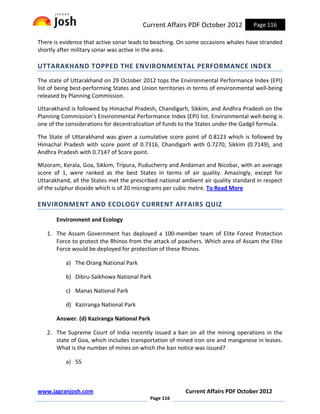 Current Affairs PDF October 2012           Page 116

There is evidence that active sonar leads to beaching. On some occasions whales have stranded
shortly after military sonar was active in the area.

UTTARAKHAND TOPPED THE ENVIRONMENTAL PERFORMANCE INDEX
The state of Uttarakhand on 29 October 2012 tops the Environmental Performance Index (EPI)
list of being best-performing States and Union territories in terms of environmental well-being
released by Planning Commission.

Uttarakhand is followed by Himachal Pradesh, Chandigarh, Sikkim, and Andhra Pradesh on the
Planning Commission’s Environmental Performance Index (EPI) list. Environmental well-being is
one of the considerations for decentralization of funds to the States under the Gadgil formula.

The State of Uttarakhand was given a cumulative score point of 0.8123 which is followed by
Himachal Pradesh with score point of 0.7316, Chandigarh with 0.7270, Sikkim (0.7149), and
Andhra Pradesh with 0.7147 of Score point.

Mizoram, Kerala, Goa, Sikkim, Tripura, Puducherry and Andaman and Nicobar, with an average
score of 1, were ranked as the best States in terms of air quality. Amazingly, except for
Uttarakhand, all the States met the prescribed national ambient air quality standard in respect
of the sulphur dioxide which is of 20 micrograms per cubic metre. To Read More

ENVIRONMENT AND ECOLOGY CURRENT AFFAIRS QUIZ

       Environment and Ecology

   1. The Assam Government has deployed a 100-member team of Elite Forest Protection
      Force to protect the Rhinos from the attack of poachers. Which area of Assam the Elite
      Force would be deployed for protection of these Rhinos.

          a) The Orang National Park

          b) Dibru-Saikhowa National Park

          c) Manas National Park

          d) Kaziranga National Park

       Answer. (d) Kaziranga National Park

   2. The Supreme Court of India recently issued a ban on all the mining operations in the
      state of Goa, which includes transportation of mined iron ore and manganese in leases.
      What is the number of mines on which the ban notice was issued?

          a) 55



www.jagranjosh.com                                       Current Affairs PDF October 2012
                                             Page 116
 
