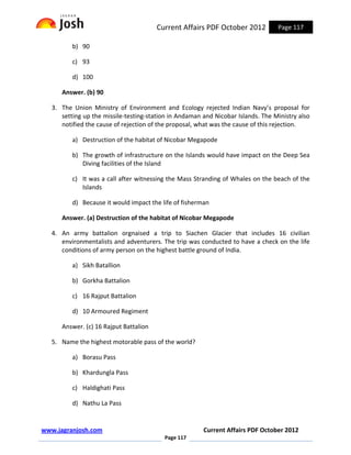 Current Affairs PDF October 2012          Page 117

          b) 90

          c) 93

          d) 100

      Answer. (b) 90

   3. The Union Ministry of Environment and Ecology rejected Indian Navy’s proposal for
      setting up the missile-testing-station in Andaman and Nicobar Islands. The Ministry also
      notified the cause of rejection of the proposal, what was the cause of this rejection.

          a) Destruction of the habitat of Nicobar Megapode

          b) The growth of infrastructure on the Islands would have impact on the Deep Sea
             Diving facilities of the Island

          c) It was a call after witnessing the Mass Stranding of Whales on the beach of the
             Islands

          d) Because it would impact the life of fisherman

      Answer. (a) Destruction of the habitat of Nicobar Megapode

   4. An army battalion orgnaised a trip to Siachen Glacier that includes 16 civilian
      environmentalists and adventurers. The trip was conducted to have a check on the life
      conditions of army person on the highest battle ground of India.

          a) Sikh Batallion

          b) Gorkha Battalion

          c) 16 Rajput Battalion

          d) 10 Armoured Regiment

      Answer. (c) 16 Rajput Battalion

   5. Name the highest motorable pass of the world?

          a) Borasu Pass

          b) Khardungla Pass

          c) Haldighati Pass

          d) Nathu La Pass


www.jagranjosh.com                                      Current Affairs PDF October 2012
                                          Page 117
 