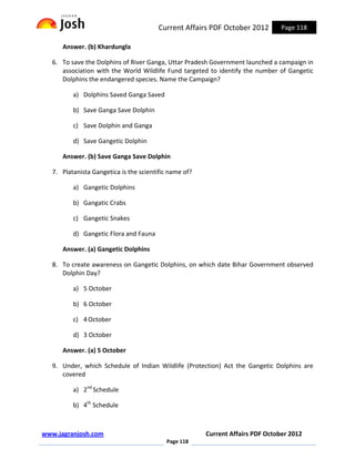 Current Affairs PDF October 2012        Page 118

      Answer. (b) Khardungla

   6. To save the Dolphins of River Ganga, Uttar Pradesh Government launched a campaign in
      association with the World Wildlife Fund targeted to identify the number of Gangetic
      Dolphins the endangered species. Name the Campaign?

          a) Dolphins Saved Ganga Saved

          b) Save Ganga Save Dolphin

          c) Save Dolphin and Ganga

          d) Save Gangetic Dolphin

      Answer. (b) Save Ganga Save Dolphin

   7. Platanista Gangetica is the scientific name of?

          a) Gangetic Dolphins

          b) Gangatic Crabs

          c) Gangetic Snakes

          d) Gangetic Flora and Fauna

      Answer. (a) Gangetic Dolphins

   8. To create awareness on Gangetic Dolphins, on which date Bihar Government observed
      Dolphin Day?

          a) 5 October

          b) 6 October

          c) 4 October

          d) 3 October

      Answer. (a) 5 October

   9. Under, which Schedule of Indian Wildlife (Protection) Act the Gangetic Dolphins are
      covered

          a) 2nd Schedule

          b) 4th Schedule



www.jagranjosh.com                                      Current Affairs PDF October 2012
                                           Page 118
 