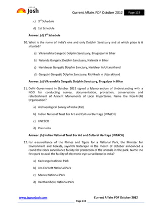 Current Affairs PDF October 2012           Page 119

          c) 3rd Schedule

          d) 1st Schedule

      Answer. (d) 1st Schedule

   10. What is the name of India’s one and only Dolphin Sanctuary and at which place is it
       situated?

          a) Vikramshila Gangetic Dolphin Sanctuary, Bhagalpur in Bihar

          b) Nalanda Gangetic Dolphin Sanctuary, Nalanda in Bihar

          c) Haridwaar Gangetic Dolphin Sanctury, Haridwar in Uttarakhand

          d) Gangotri Gangetic Dolphin Sanctuary, Rishikesh in Uttarakhand

      Answer. (a) Vikramshila Gangetic Dolphin Sanctuary, Bhagalpur in Bihar

   11. Delhi Government in October 2012 signed a Memorandum of Understanding with a
       NGO for conducting survey, documentation, protection, conservation and
       refurbishment of Ancient Monuments of Local Importance. Name the Non-Profit
       Organisation?

          a) Archaeological Survey of India (ASI)

          b) Indian National Trust For Art and Cultural Heritage (INTACH)

          c) UNESCO

          d) Plan India

      Answer. (b) Indian National Trust For Art and Cultural Heritage (INTACH)

   12. For e-surveillance of the Rhinos and Tigers for a National Park, the Minister for
       Environment and Forests, Jayanthi Natarajan in the month of October announced a
       round the clock surveillance facility for protection of the animals in the park. Name the
       first park to avail the facility of electronic eye surveillance in India?

          a) Kaziranga National Park

          b) Jim Corbett National Park

          c) Manas National Park

          d) Ranthambore National Park



www.jagranjosh.com                                       Current Affairs PDF October 2012
                                           Page 119
 