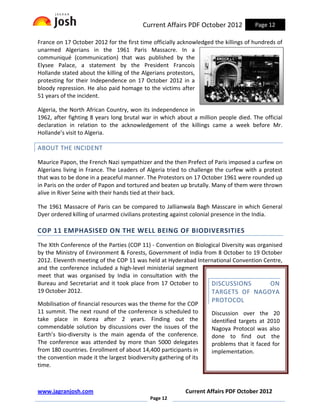 Current Affairs PDF October 2012            Page 12

France on 17 October 2012 for the first time officially acknowledged the killings of hundreds of
unarmed Algerians in the 1961 Paris Massacre. In a
communiqué (communication) that was published by the
Elysee Palace, a statement by the President Francois
Hollande stated about the killing of the Algerians protestors,
protesting for their Independence on 17 October 2012 in a
bloody repression. He also paid homage to the victims after
51 years of the incident.

Algeria, the North African Country, won its independence in
1962, after fighting 8 years long brutal war in which about a million people died. The official
declaration in relation to the acknowledgement of the killings came a week before Mr.
Hollande’s visit to Algeria.

ABOUT THE INCIDENT

Maurice Papon, the French Nazi sympathizer and the then Prefect of Paris imposed a curfew on
Algerians living in France. The Leaders of Algeria tried to challenge the curfew with a protest
that was to be done in a peaceful manner. The Protestors on 17 October 1961 were rounded up
in Paris on the order of Papon and tortured and beaten up brutally. Many of them were thrown
alive in River Seine with their hands tied at their back.

The 1961 Massacre of Paris can be compared to Jallianwala Bagh Masscare in which General
Dyer ordered killing of unarmed civilians protesting against colonial presence in the India.

COP 11 EMPHASISED ON THE WELL BEING OF BIODIVERSITIES
The XIth Conference of the Parties (COP 11) - Convention on Biological Diversity was organised
by the Ministry of Environment & Forests, Government of India from 8 October to 19 October
2012. Eleventh meeting of the COP 11 was held at Hyderabad International Convention Centre,
and the conference included a high-level ministerial segment
meet that was organised by India in consultation with the
Bureau and Secretariat and it took place from 17 October to       DISCUSSIONS            ON
19 October 2012.                                                  TARGETS OF NAGOYA
                                                                    PROTOCOL
Mobilisation of financial resources was the theme for the COP
11 summit. The next round of the conference is scheduled to         Discussion over the 20
take place in Korea after 2 years. Finding out the                  identified targets at 2010
commendable solution by discussions over the issues of the          Nagoya Protocol was also
Earth’s bio-diversity is the main agenda of the conference.         done to find out the
The conference was attended by more than 5000 delegates             problems that it faced for
from 180 countries. Enrollment of about 14,400 participants in      implementation.
the convention made it the largest biodiversity gathering of its
time.



www.jagranjosh.com                                        Current Affairs PDF October 2012
                                            Page 12
 
