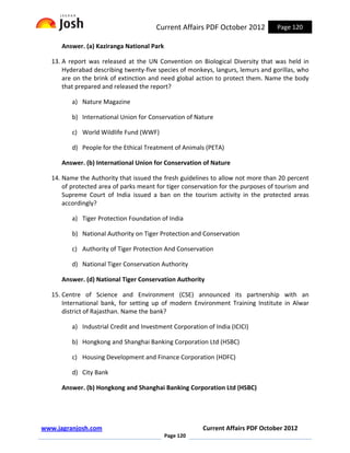 Current Affairs PDF October 2012          Page 120

      Answer. (a) Kaziranga National Park

   13. A report was released at the UN Convention on Biological Diversity that was held in
       Hyderabad describing twenty-five species of monkeys, langurs, lemurs and gorillas, who
       are on the brink of extinction and need global action to protect them. Name the body
       that prepared and released the report?

          a) Nature Magazine

          b) International Union for Conservation of Nature

          c) World Wildlife Fund (WWF)

          d) People for the Ethical Treatment of Animals (PETA)

      Answer. (b) International Union for Conservation of Nature

   14. Name the Authority that issued the fresh guidelines to allow not more than 20 percent
       of protected area of parks meant for tiger conservation for the purposes of tourism and
       Supreme Court of India issued a ban on the tourism activity in the protected areas
       accordingly?

          a) Tiger Protection Foundation of India

          b) National Authority on Tiger Protection and Conservation

          c) Authority of Tiger Protection And Conservation

          d) National Tiger Conservation Authority

      Answer. (d) National Tiger Conservation Authority

   15. Centre of Science and Environment (CSE) announced its partnership with an
       International bank, for setting up of modern Environment Training Institute in Alwar
       district of Rajasthan. Name the bank?

          a) Industrial Credit and Investment Corporation of India (ICICI)

          b) Hongkong and Shanghai Banking Corporation Ltd (HSBC)

          c) Housing Development and Finance Corporation (HDFC)

          d) City Bank

      Answer. (b) Hongkong and Shanghai Banking Corporation Ltd (HSBC)




www.jagranjosh.com                                       Current Affairs PDF October 2012
                                            Page 120
 