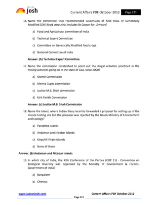 Current Affairs PDF October 2012          Page 121

   16. Name the committee that recommended suspension of field trials of Genetically
       Modified (GM) food crops that includes Bt Cotton for 10 years?

          a) Food and Agricultural committee of India

          b) Technical Expert Committee

          c) Committee on Genetically Modified food crops

          d) National Committee of India

      Answer. (b) Technical Expert Committee

   17. Name the commission established to point out the illegal activities practiced in the
       mining activities going on in the state of Goa, since 2000?

          a) Shome Commission

          b) Meena Gupta commission

          c) Justice M.B. Shah commission

          d) Kirit Parikh Commission

      Answer. (c) Justice M.B. Shah Commission

   18. Name the Island, where Indian Navy recently forwarded a proposal for setting-up of the
       missile testing site but the proposal was rejected by the Union Ministry of Environment
       and Ecology?

          a) Paradeep Islands

          b) Andaman and Nicobar Islands

          c) Kingshill Virgin Islands

          d) None of these

Answer. (b) Andaman and Nicobar Islands

   19. In which city of India, the XIth Conference of the Parties (COP 11) - Convention on
       Biological Diversity was organised by the Ministry of Environment & Forests,
       Government of India?

          a) Bangalore

          b) Chennai


www.jagranjosh.com                                      Current Affairs PDF October 2012
                                           Page 121
 