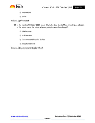 Current Affairs PDF October 2012         Page 122

          c) Hyderabad

          d) Delhi

Answer. (c) Hyderabad

   20. In the month of October 2012, about 40 whales died due to Mass Stranding on a beach
       of the Island; name the Island, where the whales were found dead?

          a) Madagascar

          b) Baffin Island

          c) Andaman and Nicobar Islands

          d) Ellesmere Island

Answer. (c) Andaman and Nicobar Islands




www.jagranjosh.com                                    Current Affairs PDF October 2012
                                          Page 122
 