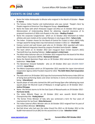 Current Affairs PDF October 2012           Page 124


EVENTS IN ONE LINE
   •   Name the Indian Ambassador to Bhutan who resigned in the Month of October - Pavan
       K. Varma
   •   The Famous Indian Teacher and mathematician who was named 'People's Hero' by
       People magazine of American Time Magazine Group – Anand Kumar
   •   Name the State with which Hindustan Copper Ltd (HCL) on 31 October 2012 signed a
       Memorandum of Understanding (MoU) for obtaining required clearances of its
       proposed investment of 1856 crore Rupees in the state – Madhya Pradesh
   •   Name the corporate Conglomerate which on 31 October 2012 felicitated six Indian
       athletes who won medals at the London Olympics in July-August 2012 – Sahara India
   •   The Indian Cricketer chosen for the Board of Control for Cricket in India's (BCCI) Polly
       Umrigar award for being India's top international cricketer in 2011-12 – Virat Kohli
   •   Famous Lyricist and well known poet who on 31 October 2012 awarded with Indira
       Gandhi National Integration Award by congress President Sonia Gandhi – Gulzar
   •   The team which on 31 October 2012 won inaugural Asian Cricket Council's (ACC)
       Twenty20 Asia Cup, beating Pakistan - Indian women's cricket team
   •   The West Indies batsman who on 23 October 2012 resigned from the board of the West
       Indies Players' Association (WIPA) - Ramnaresh Sarwan
   •   Name the Danish Baminton Player who on 30 October 2012 retired from international
       badminton - Peter Gade
   •   The Barcelonan forward footballer who on 29 October 2012 won GOLDEN BOOT
       AWARD- Lionel Messi
   •   The Metro Corporation which on 29 September 2012 awarded the Japan International
       Cooperation Agency (JICA) President Award for 2012- The Delhi Metro Rail Corporation
       (DMRC)
   •   The state which on 29 October 2012 tops the Environmental Performance Index (EPI) list
       of being best-performing States and Union territories in terms of environmental well-
       being – Uttarakhand
   •   Squash player of India who claimed the IJM Land Penang Open after defeating top most
       squash player Siti Munirah Jusoh of Malaysia in straight games on 30 October 2012 -
       Joshna Chinappa
   •   Name the fiercest storms to hit the East Coast of Massachusetts on 29 October 2012 -
       Hurricane Sandy
   •   The Indian Billiards Player on 29 October 2012 won seventh World Billiards
       Championship title - Pankaj Advani
   •    The former Prime Minister of Italy who was sentenced a term for four years of
       imprisonment for tax fraud - Silvio Berlusconi
   •   The Indian External affairs Minister who on 26 October 2012 resigned from his post of
       External Affairs Minister- SM Krishna
   •   Red Bull driver who had won the Indian Grand Prix 2012 on 28 October 2012 at the
       Buddh International Circuit (BIC) for the second time in a row - Sebastian Vettel


www.jagranjosh.com                                       Current Affairs PDF October 2012
                                           Page 124
 