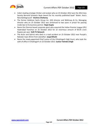 Current Affairs PDF October 2012           Page 125

   •   India's leading strategic thinker and analyst who on 25 October 2012 won the 2012 Asia
       Society Bernard Schwartz Book Award for his recently published book" Water: Asia's
       New Battleground"- Brahma Chellaney
   •   The former Goldman Sachs Group Inc. (GS) director and McKinsey & Co. Managing
       director who on 25 October 2012 was sentenced to two years in prison for passing
       inside tips to his business partner- Rajat Gupta
   •   Name the Chennai based corporate giant who acquired the Indian Premier League (IPL)
       Hyderabad franchise on 25 October 2012 for an enormous amount of 85.05 crore
       Rupees per year- SUN TV Network
   •   The Actor and Satirist who died in a road accident on 25 October 2012 near Punjab's
       Nakodar town 40 km from Jalandhar- Jaspal Bhatti
   •   Name the newly-appointed Chief Justice of the Chhattisgarh High Court, who took the
       oath of office in Chattisgarh on 22 October 2012- Justice Yatindra Singh




www.jagranjosh.com                                      Current Affairs PDF October 2012
                                          Page 125
 