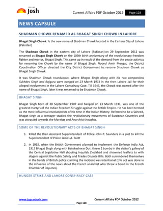 Current Affairs PDF October 2012            Page 128


NEWS CAPSULE
SHADMAN CHOWK RENAMED AS BHAGAT SINGH CHOWK IN LAHORE
Bhagat Singh Chowk: Is the new name of Shadman Chowk located in the Eastern City of Lahore
(Pakistan)

The Shadman Chowk in the eastern city of Lahore (Pakistan) on 29 September 2012 was
renamed as Bhagat Singh Chowk on the 105th birth anniversary of the revolutionary freedom
fighter and martyr, Bhagat Singh. This came up in result of the demand from the peace activists
for renaming the Chowk by the name of Bhagat Singh. Noorul Amin Mengal, the District
Coordination Officer directed the City District Government to rename Shadman Chowk as
Bhagat Singh Chowk.

It was Shadman Chowk roundabout, where Bhagat Singh along with his two companions
Sukhdev Singh and Rajguru were hanged on 23 March 1931 in the then Lahore Jail for their
alleged involvement in the Lahore Conspiracy Case. Till 1947, the Chowk was named after the
name of Bhagat Singh, later it was renamed to be Shadman Chowk.

BHAGAT SINGH
Bhagat Singh born of 28 September 1907 and hanged on 23 March 1931, was one of the
greatest martyrs of the Indian Freedom Struggle against the British Empire. He has been termed
as the most influential revolutionists of his time in the Indian History. Referred to be a Saheed,
Bhagat singh as a teenager studied the revolutionary movements of European Countries and
was attracted towards the Marxists and Anarchist thoughts.

SOME OF THE REVOLUTIONARY ACTS OF BHAGAT SINGH
   1. Killed the then Assistant Superintendent of Police John P. Saunders in a plot to kill the
      Superintendent of Police James A. Scott

   2. In 1915, when the British Government planned to implement the Defence India Act,
      1915 Bhagat Singh along with Batukeshwar Dutt threw 2 bombs in the visitor’s gallery of
      the Central Legislative Hall shouting Inquilab Zindabad and showered leaflets to with
      slogans against the Public Safety and Trades Dispute Bills. Both surrendered themselves
      in the hands of British police claiming the incident was intentional (this act was done in
      the influence of the news about the French anarchist who threw a bomb in the French
      Chamber of Deputies)

HUNGER STRIKE AND LAHORE CONSPIRACY CASE




www.jagranjosh.com                                         Current Affairs PDF October 2012
                                             Page 128
 