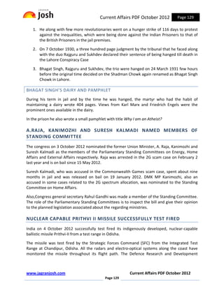 Current Affairs PDF October 2012          Page 129

   1. He along with few more revolutionaries went on a hunger strike of 116 days to protest
      against the inequalities, which were being done against the Indian Prisoners to that of
      the British Prisoners in the jail premises.

   2. On 7 October 1930, a three hundred page judgment by the tribunal that he faced along
      with the duo Rajguru and Sukhdev declared their sentence of being hanged till death in
      the Lahore Conspiracy Case

   3. Bhagat Singh, Rajguru and Sukhdev, the trio were hanged on 24 March 1931 few hours
      before the original time decided on the Shadman Chowk again renamed as Bhagat Singh
      Chowk in Lahore.

BHAGAT SINGH’S DAIRY AND PAMPHLET
During his term in jail and by the time he was hanged, the martyr who had the habit of
maintaining a dairy wrote 404 pages. Views from Karl Marx and Friedrich Engels were the
prominent ones available in the dairy.

In the prison he also wrote a small pamphlet with title Why I am an Atheist?

A.RAJA, KANIMOZHI AND SURESH KALMADI NAMED MEMBERS OF
STANDING COMMITTEE
The congress on 3 October 2012 nominated the former Union Minister, A. Raja, Kanimozhi and
Suresh Kalmadi as the members of the Parliamentary Standing Committees on Energy, Home
Affairs and External Affairs respectively. Raja was arrested in the 2G scam case on February 2
last year and is on bail since 15 May 2012.

Suresh Kalmadi, who was accused in the Commonwealth Games scam case, spent about nine
months in jail and was released on bail on 19 January 2012. DMK MP Kanimozhi, also an
accused in some cases related to the 2G spectrum allocation, was nominated to the Standing
Committee on Home Affairs.

Also,Congress general secretary Rahul Gandhi was made a member of the Standing Committee.
The role of the Parliamentary Standing Committees is to inspect the bill and give their opinion
to the planned legislation associated about the regarding ministries.

NUCLEAR CAPABLE PRITHVI II MISSILE SUCCESSFULLY TEST FIRED
India on 4 October 2012 successfully test fired its indigenously developed, nuclear-capable
ballistic missile Prithvi-II from a test range in Odisha.

The missile was test fired by the Strategic Forces Command (SFC) from the Integrated Test
Range at Chandipur, Odisha. All the radars and electro-optical systems along the coast have
monitored the missile throughout its flight path. The Defence Research and Development



www.jagranjosh.com                                        Current Affairs PDF October 2012
                                            Page 129
 