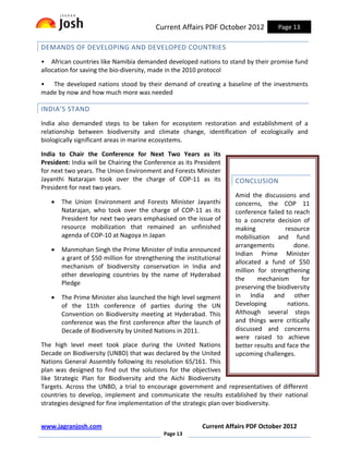 Current Affairs PDF October 2012            Page 13

DEMANDS OF DEVELOPING AND DEVELOPED COUNTRIES
• African countries like Namibia demanded developed nations to stand by their promise fund
allocation for saving the bio-diversity, made in the 2010 protocol

• The developed nations stood by their demand of creating a baseline of the investments
made by now and how much more was needed

INDIA’S STAND
India also demanded steps to be taken for ecosystem restoration and establishment of a
relationship between biodiversity and climate change, identification of ecologically and
biologically significant areas in marine ecosystems.

India to Chair the Conference for Next Two Years as its
President: India will be Chairing the Conference as its President
for next two years. The Union Environment and Forests Minister
Jayanthi Natarajan took over the charge of COP-11 as its             CONCLUSION
President for next two years.
                                                                     Amid the discussions and
   •   The Union Environment and Forests Minister Jayanthi           concerns, the COP 11
       Natarajan, who took over the charge of COP-11 as its          conference failed to reach
       President for next two years emphasised on the issue of       to a concrete decision of
       resource mobilization that remained an unfinished             making            resource
       agenda of COP-10 at Nagoya in Japan                           mobilisation and fund
                                                                     arrangements         done.
   •   Manmohan Singh the Prime Minister of India announced
                                                                     Indian Prime Minister
       a grant of $50 million for strengthening the institutional
                                                                     allocated a fund of $50
       mechanism of biodiversity conservation in India and
                                                                     million for strengthening
       other developing countries by the name of Hyderabad
                                                                     the     mechanism        for
       Pledge
                                                                     preserving the biodiversity
   •   The Prime Minister also launched the high level segment       in India and other
       of the 11th conference of parties during the UN               Developing         nations.
       Convention on Biodiversity meeting at Hyderabad. This         Although several steps
       conference was the first conference after the launch of       and things were critically
       Decade of Biodiversity by United Nations in 2011.             discussed and concerns
                                                                     were raised to achieve
The high level meet took place during the United Nations             better results and face the
Decade on Biodiversity (UNBD) that was declared by the United        upcoming challenges.
Nations General Assembly following its resolution 65/161. This
plan was designed to find out the solutions for the objectives
like Strategic Plan for Biodiversity and the Aichi Biodiversity
Targets. Across the UNBD, a trial to encourage government and representatives of different
countries to develop, implement and communicate the results established by their national
strategies designed for fine implementation of the strategic plan over biodiversity.


www.jagranjosh.com                                        Current Affairs PDF October 2012
                                            Page 13
 