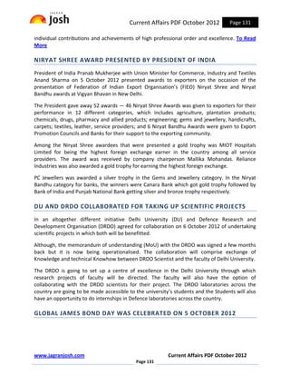 Current Affairs PDF October 2012           Page 131

individual contributions and achievements of high professional order and excellence. To Read
More

NIRYAT SHREE AWARD PRESENTED BY PRESIDENT OF INDIA
President of India Pranab Mukherjee with Union Minister for Commerce, Industry and Textiles
Anand Sharma on 5 October 2012 presented awards to exporters on the occasion of the
presentation of Federation of Indian Export Organisation’s (FIEO) Niryat Shree and Niryat
Bandhu awards at Vigyan Bhavan in New Delhi.

The President gave away 52 awards — 46 Niryat Shree Awards was given to exporters for their
performance in 12 different categories, which includes agriculture, plantation products;
chemicals, drugs, pharmacy and allied products; engineering; gems and jewellery, handicrafts,
carpets; textiles, leather, service providers; and 6 Niryat Bandhu Awards were given to Export
Promotion Councils and Banks for their support to the exporting community.

Among the Niryat Shree awardees that were presented a gold trophy was MIOT Hospitals
Limited for being the highest foreign exchange earner in the country among all service
providers. The award was received by company chairperson Mallika Mohandas. Reliance
Industries was also awarded a gold trophy for earning the highest foreign exchange.

PC Jewellers was awarded a silver trophy in the Gems and Jewellery category. In the Niryat
Bandhu category for banks, the winners were Canara Bank which got gold trophy followed by
Bank of India and Punjab National Bank getting silver and bronze trophy respectively.

DU AND DRDO COLLABORATED FOR TAKING UP SCIENTIFIC PROJECTS
In an altogether different initiative Delhi University (DU) and Defence Research and
Development Organisation (DRDO) agreed for collaboration on 6 October 2012 of undertaking
scientific projects in which both will be benefitted.

Although, the memorandum of understanding (MoU) with the DRDO was signed a few months
back but it is now being operationalised. The collaboration will comprise exchange of
Knowledge and technical Knowhow between DRDO Scientist and the faculty of Delhi University.

The DRDO is going to set up a centre of excellence in the Delhi University through which
research projects of faculty will be directed. The faculty will also have the option of
collaborating with the DRDO scientists for their project. The DRDO laboratories across the
country are going to be made accessible to the university’s students and the Students will also
have an opportunity to do internships in Defence laboratories across the country.

GLOBAL JAMES BOND DAY WAS CELEBRATED ON 5 OCTOBER 2012




www.jagranjosh.com                                       Current Affairs PDF October 2012
                                           Page 131
 
