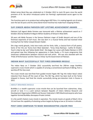 Current Affairs PDF October 2012             Page 132

Global James Bond Day was celebrated on 5 October 2012 to mark 50 years since the world
premiere of Dr. No which introduced author Ian Fleming's sophisticated secret agent to the
people.

The franchise went on to produce best selling Agent 007 films. It is making legends out of actors
over the last 50 years and the James Bond movie franchise has made heart-stopping thrillers.

SUFI SINGER ABIDA PARVEEN GOT LIFETIME ACHIEVEMENT AWARD
Pakistani Sufi legend Abida Parveen was honoured with a lifetime achievement award on 7
October 2012 by Kaladharmi Begum Akhtar Academy of Ghazal in New Delhi.

58 years old Abida Parveen is the famous Pakistani singer of Sindhi descent and one of the
foremost exponents of Sufi music. She was born in a musical family and had received initial
training from her father Ustaad Ghulam Haider.

She sings mainly ghazals, Urdu love tracks and her forte, Kafis, a classical form of Sufi poetry.
Some of her hits are 'Duma Dum Mast Qalandar', 'Teray Ishaq Nachaya', 'Latthe Di Chadar',
'Kuch Is Ada Se Aaj' and 'Kafian Bulleh Shah'. She began her career with Radio Pakistan in 1973
and gained new fans following her appearance in Coke Studio, a TV music programme that
showcases collaborations between classical and rock artists. She was also awarded with the
'Pride of Performance' and the 'Sitara-e-Imtiaz' by the Government of Pakistan.

INDIAN NAVY SUCCESSFULLY TEST FIRED BRAHMOS MISSILE
The Indian Navy on 7 October 2012 successfully test-fired the 290-km range BrahMos
supersonic cruise missile which is capable of carrying a conventional warhead of 300 kg, from a
warship off the Goa coast.

The cruise missile was test-fired from guided missile frigate INS Teg--the Indian Navy's latest
induction from Russia off the coast of Goa. The INS Teg, which has been built at the Yantar
shipyard in Russia, had fired the missile successfully during pre-induction trials in Russia in
2011.

ABOUT BRAHMOS MISSILE
BrahMos is a stealth supersonic cruise missile that can be launched from submarines, ships,
aircraft or land. It is a joint venture between Republic of India's Defence Research and
Development Organisation (DRDO) and Russian Federation's NPO Mashinostroeyenia who have
together formed BrahMos Aerospace Private Limited.

It is the world's fastest cruise missile in operation. The missile travels at speeds of Mach 2.8 to
3.0 and have the capability of attacking surface targets by flying as low as 10 metres in altitude.

POST CARD CAMPAIGN TO MAKE MAHARASHTRA LIQUOR FREE


www.jagranjosh.com                                         Current Affairs PDF October 2012
                                             Page 132
 