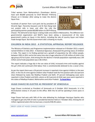 Current Affairs PDF October 2012              Page 133

Tribal women from Maharashtra's Chandrapur district
have sent 80,000 postcards to Chief Minister Prithviraj
Chavan on 6 October 2012 asking to make the district
liquor-free.

Hundreds of women from rural parts led by president of
Shramik Elgar- Paromita Goswami and Dr Rani Bang took
out protest rally in town and after the rally the
participating women posted 80,000 letters to CM Prithviraj
Chavan. The demand to ban liquor is being made since 2010 in Maharashtra. The different non-
governmental organization and NGO’S have been asking a reassessment of the state
government's policy on liquor in the district, including the sale of country liquor and Indian
made foreign liquor. But the Government side is showing no results.

CHILDREN IN INDIA 2012 - A STATISTICAL APPRAISAL REPORT RELEASED
The Ministry of Statistics and Programme Implementation released on 9 October 2012 a report
named Children in India 2012 - A Statistical Appraisal, showcased the griming status of children
in India. The report in its finding pointed out a growth of population by 181 million people,
between 1991 to 2011 and at the same time also a huge reduction of 5.05 million of child in the
age group of 0 to 6 years. And among this the decline in female population reportedly was 2.99
million and of male population was 2.06 million.

The report indicates a huge dip in the sex ratios of child, increased crime and troubles against
the girl child and continued child labour that is constitutionally believed to be a social crime.

As per the report there was a 24 percent increase in reported crime against children in the year
2011. In this list of crime against children Uttar Pradesh took the first position with 16.6 percent
share followed by states like Madhya Pradesh and Delhi. 47 percent kidnapping cases were
reported in Uttar Pradesh and Delhi, where as 44.5 percent of child rape cases were reported in
the states of Madhya Pradesh, Maharashtra and Uttar Pradesh. To Read More

HUGO CHAVEZ RE-ELECTED AS PRESIDENT OF VENEZUELA
Hugo Chavez re-elected as President of Venezuela on 9 October 2012 Venezuela. It is his
third election victory in 14 years to the office. With this he will be spending 6 more years in
Office.

Huge Chavez had won with 54% of the vote defeating his challenger Henrique Capriles who
managed to get only 45% of vote in presidential election held on 7 October 2012. Among the 19
million registered voters the turnout was a record of 80.4% voters.

BRIEF LOOK AT HUGE CHAVEZ CAREER



www.jagranjosh.com                                          Current Affairs PDF October 2012
                                             Page 133
 