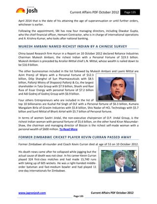 Current Affairs PDF October 2012           Page 135

April 2014 that is the date of his attaining the age of superannuation or until further orders,
whichever is earlier.

Following the appointment, SBI has now four managing directors, including Diwakar Gupta,
who the chief financial officer, Hemant Contractor, who is in charge of international operations
and A. Krishna Kumar, who looks after national banking.

MUKESH AMBANI NAMED RICHEST INDIAN BY A CHINESE SURVEY
China based Research firm Hurun in a Report on 10 October 2012 declared Reliance Industries
Chairman Mukesh Ambani, the richest Indian with a Personal Fortune of $19.3 billion.
Mukesh Ambani is preceded by Arcelor-Mittal chief L.N. Mittal, whose wealth is nailed down to
be $16.9 billion.

The other businessman included in the list followed by Mukesh Ambani and Laxmi Mittal are
Azim Premji of Wipro with a Personal Fortune of $12.3
billion, Dilip Shanghvi of Sun Pharmaceuticals with $8.5
billion, Pallonji Mistry of Shapoorji Pallonji & Co, the largest
shareholder in Tata Group with $7.9 billion, Shashi and Ravi
Ruia of Essar Energy with personal fortune of $7.2 billion
and Adi Godrej of Godrej Group with $6.9 billion.

Four others Entrepreneurs who are included in the list of
top 10 billionaires are Kushal Pal Singh of DLF with a Personal fortune of $6.3 billion, Kumara
Mangalam Birla of Grasim Industries with $5.8 billion, Shiv Nadar of HCL Technology with $5.7
billion and Sunil Mittal of Bharti Airtel with $5.7 billion of Personal fortune.

In terms of women Savitri Jindal, the non-executive chairperson of O.P. Jindal Group, is the
richest Indian woman with personal fortune of $5.6 billion, on the other hand Kiran Mazumdar-
Shaw, the chairman and managing director of Biocon is the richest self-made woman with a
personal wealth of $600 million. To Read More

FORMER ZIMBABWE CRICKET PLAYER KEVIN CURRAN PASSED AWAY
Former Zimbabwe all-rounder and Coach Kevin Curran died at age of 53 on 10 October 2012.

His death news came after he collapsed while jogging but the
actual cause of death was not clear. In his career Kevin Curran
played 324 first-class matches and had made 15,740 runs
with taking up of 605 wickets. He was a right-handed middle-
order batsman and fast-medium bowler and had played 11
one-day internationals for Zimbabwe.




www.jagranjosh.com                                        Current Affairs PDF October 2012
                                            Page 135
 