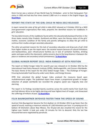 Current Affairs PDF October 2012           Page 136

Kevin Curran was a veteran of two World Cups for Zimbabwe - prior to their being given Test
status in 1992 and had also five times cleared 1,000 runs in a season in the English league. To
Read More

REPORT-THE STATE OF THE GIRL CHILD IN INDIA-2012 RELEASED
A report named the state of the girl child in India-2012 released on 9 October 2012 by a NGO
(non-government organisation) Plan India, pinpoints the identified reasons for roadblocks in
girls’ education.

The key determinants of the roadblocks found within the educationally backward families in the
three states namely Uttar Pradesh, Jharkhand and Bihar, were the literacy status of the girls'
mother, economic condition of the family and parents willingness to allow the girl child to
continue their studies and gain secondary education.

The other pin-pointed reasons for this lack of secondary education and drop-outs of girl child
from higher studies as per the report were- the societal reasons because of cultural limitations
and backwardness, poor infrastructural facilities (as in lack of sanitation facilities, drinking
water and space within the classroom), safety concerns due to the long distance in between the
place or residence and secondary school (remoteness). To Read More

GLOBAL HUNGER REPORT 2012: INDIA RANKED AT 65TH POSITION
The report on Global Hunger Index for seventh year was released on 11 October 2012 by the
International Food Policy Research Institute (IFPRI), Welthungerhilfe, and Concern Worldwide.
The basic theme of the report for the 2012 Global Hunger Index -- The Challenge of Hunger:
Ensuring Sustainable Food Security under Land, Water, and Energy Stresses.

IFPRI that calculated the global hunger Index analysed the measures based upon
multidimensional angles. The published report have shown a proportional growth in hunger
reduction of people worldwide but recorded the progress speed was tragically slow and
alarming.

The report in its findings recorded twenty countries across the world mainly from South Asia
and Sub-Saharan Africa to be highly alarming and have highest level of hunger, and showcased
the sufferings of millions of poor. To Read More

FELIX BAUMGARTNER SKYDIVED FASTER THAN THE SPEED OF SOUND
Austrian Felix Baumgartner became the first skydiver on 14 October 2012 to go faster than the
speed of sound, reaching a maximum velocity of 1,342 kilometers per hour. In jumping out of a
balloon 39 kilometers above New Mexico, the 43-year-old also smashed the record for the
highest ever freefall. It took just under 10 minutes for him to descend. Only the last few
thousand feet were negotiated by parachute.



www.jagranjosh.com                                       Current Affairs PDF October 2012
                                            Page 136
 