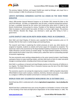 Current Affairs PDF October 2012            Page 137

The previous highest, farthest, and longest freefall was made by Kittinger, who leapt from a
helium envelope in 1960. His altitude was 31 kilometers.

LIBYA’S NATIONAL CONGRESS ELECTED ALI ZIDAN AS THE NEW PRIME
MINISTER
Libya's 200-member General National Congress on 14 October 2012 elected Ali Zidan as the
new Prime Minister. Ali Zidan, an independent, won 93 votes, a majority among those present.
He beat a candidate favoured by the Justice and Construction party which is linked to the
Muslim Brotherhood. Announcing his victory, President of the National Assembly asked Mr
Zidan to propose a cabinet within two weeks. Ali Zidan is a human rights lawyer. The previous
Prime Minister, Mustafa Abu Shagur, was dismissed a week ago after failing to form a
government.

LLOYD SHAPLEY AND ALVIN ROTH WON NOBEL PRIZE IN ECONOMICS
Alvin Roth and Lloyd Shapley of America were awarded the Nobel economics prize on 15
October 2012 for their work in market design and matching theory.

The research work helps in explaining the market processes at work, say, when doctors are
assigned to hospitals, students to schools and human organs for transplant to recipients. The
award was cited to the economist by The Royal Swedish Academy of Sciences for the theory of
stable allocations and the practice of market design. The Royal Swedish Academy of Sciences,
which awards the 8 million crown ($1.2 million) prize, called their work an outstanding example
of economic engineering.

The two economists were working independently on the same research project. Lloyd Shapley
used game theory to study matching models, and Alvin Roth built on them to make real-world
changes to existing markets, including school choice and organ transplants.

Alvin Roth is a professor at Harvard and Lloyd Shapley teaches at the University of California in
Los Angeles. The Nobel Memorial Prize in Economic Sciences was the last of the 2012 Nobel
awards to be announced.

The economics award is not among the original prizes created in 1895 by Swedish industrialist
Alfred Nobel to honor work in physics, medicine, chemistry, literature and peace. It was added
as a category in 1969 by the Swedish central bank in memory of the industrialist.

WORLD FOOD DAY CELEBRATED WORLDWIDE ON 16 OCTOBER 2012
World food day 2012 is celebrated with a theme Agricultural cooperatives – key to feeding the
world

World Food Day is celebrated every year across the globe on 16 October in honour of the date
of the founding of the Food and Agriculture Organization of the United Nations in 1945. The


www.jagranjosh.com                                        Current Affairs PDF October 2012
                                            Page 137
 